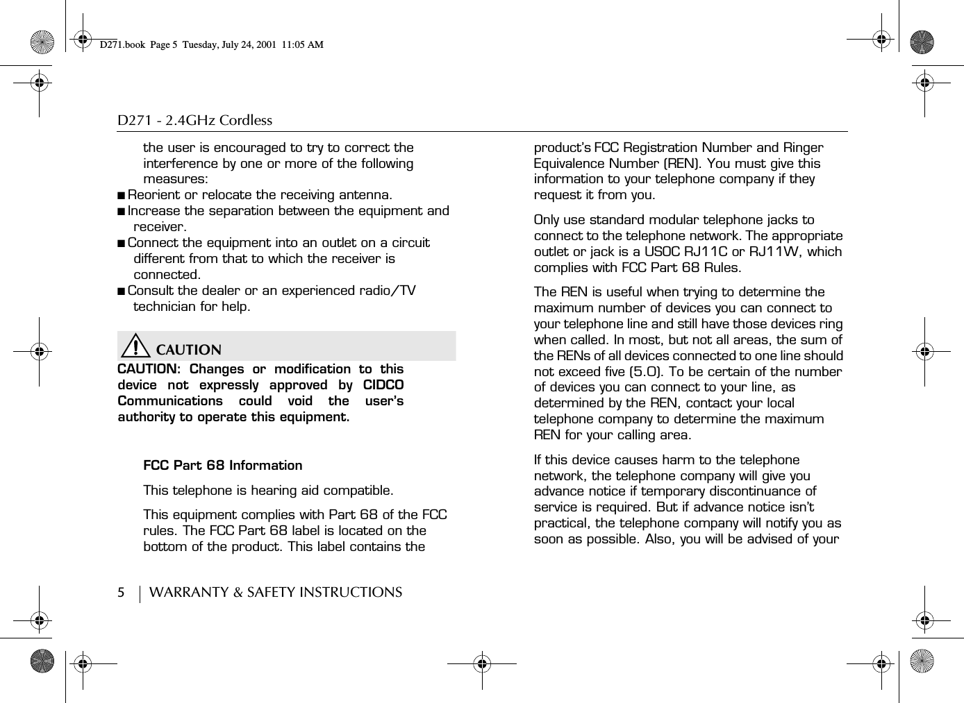 D271 - 2.4GHz Cordless5        WARRANTY &amp; SAFETY INSTRUCTIONSthe user is encouraged to try to correct the interference by one or more of the following measures:■ Reorient or relocate the receiving antenna.■ Increase the separation between the equipment and receiver.■ Connect the equipment into an outlet on a circuit different from that to which the receiver is connected.■ Consult the dealer or an experienced radio/TV technician for help.CAUTIONCAUTION: Changes or modification to thisdevice not expressly approved by CIDCOCommunications could void the user’sauthority to operate this equipment.FCC Part 68 InformationThis telephone is hearing aid compatible.This equipment complies with Part 68 of the FCC rules. The FCC Part 68 label is located on the bottom of the product. This label contains the product’s FCC Registration Number and Ringer Equivalence Number (REN). You must give this information to your telephone company if they request it from you.Only use standard modular telephone jacks to connect to the telephone network. The appropriate outlet or jack is a USOC RJ11C or RJ11W, which complies with FCC Part 68 Rules.The REN is useful when trying to determine the maximum number of devices you can connect to your telephone line and still have those devices ring when called. In most, but not all areas, the sum of the RENs of all devices connected to one line should not exceed five (5.0). To be certain of the number of devices you can connect to your line, as determined by the REN, contact your local telephone company to determine the maximum REN for your calling area.If this device causes harm to the telephone network, the telephone company will give you advance notice if temporary discontinuance of service is required. But if advance notice isn’t practical, the telephone company will notify you as soon as possible. Also, you will be advised of your D271.book  Page 5  Tuesday, July 24, 2001  11:05 AM