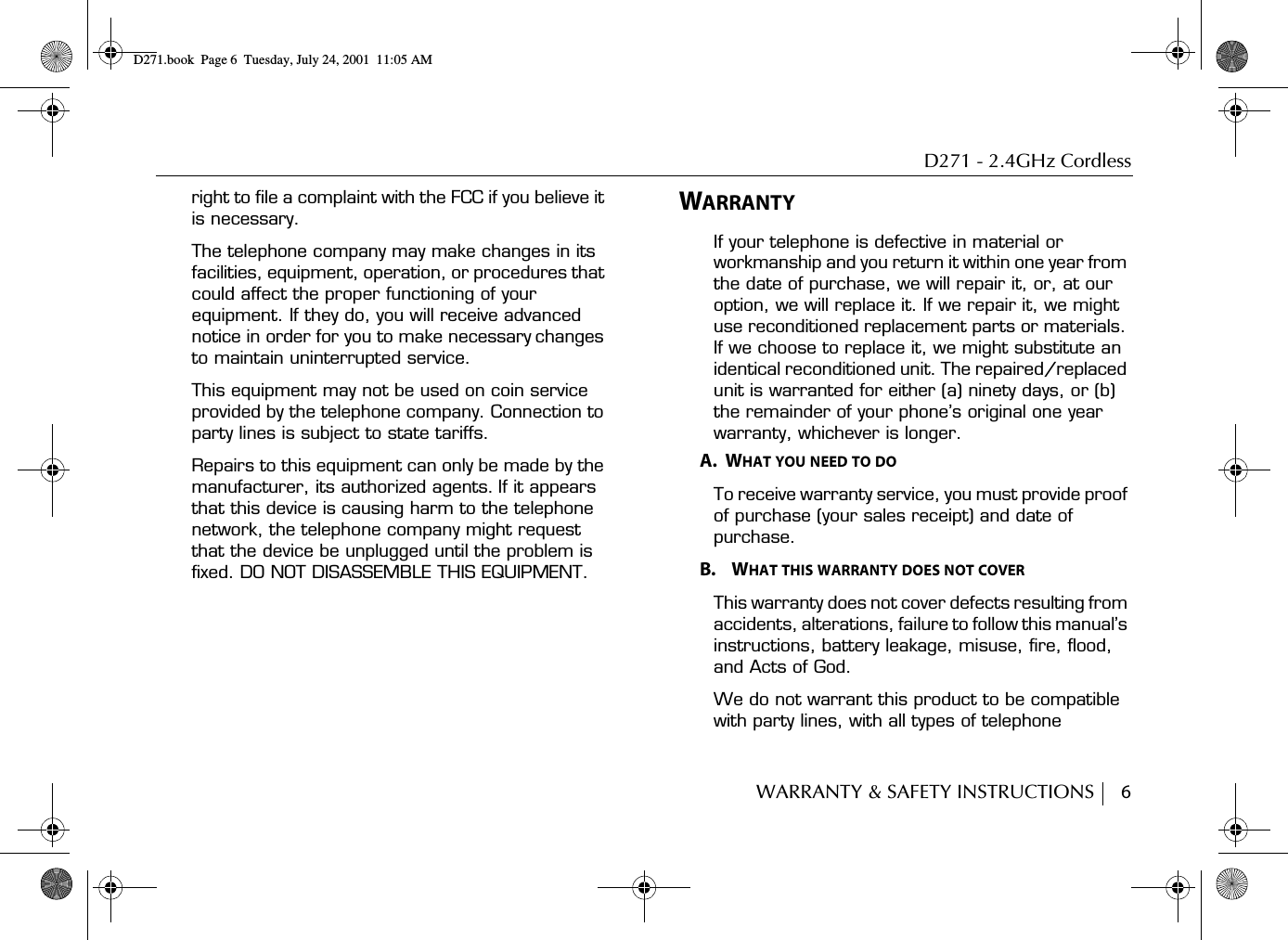 D271 - 2.4GHz CordlessWARRANTY &amp; SAFETY INSTRUCTIONS     6right to file a complaint with the FCC if you believe it is necessary.The telephone company may make changes in its facilities, equipment, operation, or procedures that could affect the proper functioning of your equipment. If they do, you will receive advanced notice in order for you to make necessary changes to maintain uninterrupted service.This equipment may not be used on coin service provided by the telephone company. Connection to party lines is subject to state tariffs.Repairs to this equipment can only be made by the manufacturer, its authorized agents. If it appears that this device is causing harm to the telephone network, the telephone company might request that the device be unplugged until the problem is fixed. DO NOT DISASSEMBLE THIS EQUIPMENT.WARRANTYIf your telephone is defective in material or workmanship and you return it within one year from the date of purchase, we will repair it, or, at our option, we will replace it. If we repair it, we might use reconditioned replacement parts or materials. If we choose to replace it, we might substitute an identical reconditioned unit. The repaired/replaced unit is warranted for either (a) ninety days, or (b) the remainder of your phone’s original one year warranty, whichever is longer.A.  WHAT YOU NEED TO DOTo receive warranty service, you must provide proof of purchase (your sales receipt) and date of purchase.B.    WHAT THIS WARRANTY DOES NOT COVERThis warranty does not cover defects resulting from accidents, alterations, failure to follow this manual’s instructions, battery leakage, misuse, fire, flood, and Acts of God.We do not warrant this product to be compatible with party lines, with all types of telephone D271.book  Page 6  Tuesday, July 24, 2001  11:05 AM