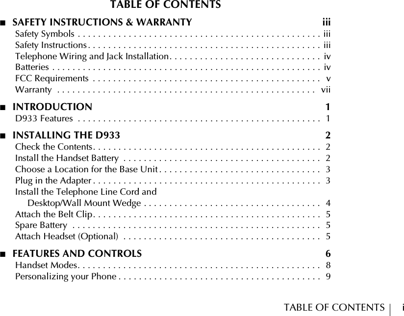 TABLE OF CONTENTS        iTABLE OF CONTENTS■  SAFETY INSTRUCTIONS &amp; WARRANTY  iii      Safety Symbols . . . . . . . . . . . . . . . . . . . . . . . . . . . . . . . . . . . . . . . . . . . . . . . . iii      Safety Instructions . . . . . . . . . . . . . . . . . . . . . . . . . . . . . . . . . . . . . . . . . . . . . . iii      Telephone Wiring and Jack Installation. . . . . . . . . . . . . . . . . . . . . . . . . . . . . .  iv      Batteries . . . . . . . . . . . . . . . . . . . . . . . . . . . . . . . . . . . . . . . . . . . . . . . . . . . . .  iv      FCC Requirements  . . . . . . . . . . . . . . . . . . . . . . . . . . . . . . . . . . . . . . . . . . . . .   v      Warranty  . . . . . . . . . . . . . . . . . . . . . . . . . . . . . . . . . . . . . . . . . . . . . . . . . . .   vii■  INTRODUCTION  1      D933 Features  . . . . . . . . . . . . . . . . . . . . . . . . . . . . . . . . . . . . . . . . . . . . . . . .  1■  INSTALLING THE D933  2      Check the Contents. . . . . . . . . . . . . . . . . . . . . . . . . . . . . . . . . . . . . . . . . . . . .  2      Install the Handset Battery  . . . . . . . . . . . . . . . . . . . . . . . . . . . . . . . . . . . . . . .   2      Choose a Location for the Base Unit . . . . . . . . . . . . . . . . . . . . . . . . . . . . . . . .  3      Plug in the Adapter . . . . . . . . . . . . . . . . . . . . . . . . . . . . . . . . . . . . . . . . . . . . .  3      Install the Telephone Line Cord andDesktop/Wall Mount Wedge . . . . . . . . . . . . . . . . . . . . . . . . . . . . . . . . . . .  4      Attach the Belt Clip. . . . . . . . . . . . . . . . . . . . . . . . . . . . . . . . . . . . . . . . . . . . .  5      Spare Battery  . . . . . . . . . . . . . . . . . . . . . . . . . . . . . . . . . . . . . . . . . . . . . . . . .   5      Attach Headset (Optional)  . . . . . . . . . . . . . . . . . . . . . . . . . . . . . . . . . . . . . . .   5■  FEATURES AND CONTROLS  6      Handset Modes. . . . . . . . . . . . . . . . . . . . . . . . . . . . . . . . . . . . . . . . . . . . . . . .  8      Personalizing your Phone . . . . . . . . . . . . . . . . . . . . . . . . . . . . . . . . . . . . . . . .  9