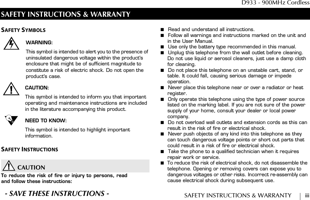  D933 - 900MHz CordlessSAFETY INSTRUCTIONS &amp; WARRANTY        iiiSAFETY INSTRUCTIONS &amp; WARRANTYSAFETY SYMBOLSWARNING:This symbol is intended to alert you to the presence of uninsulated dangerous voltage within the product&apos;s enclosure that might be of sufficient magnitude to constitute a risk of electric shock. Do not open the product&apos;s case.CAUTION:This symbol is intended to inform you that important operating and maintenance instructions are included in the literature accompanying this product.NEED TO KNOW:This symbol is intended to highlight important information.SAFETY INSTRUCTIONSCAUTIONTo reduce the risk of fire or injury to persons, readand follow these instructions:■  Read and understand all instructions.■  Follow all warnings and instructions marked on the unit and in the User Manual.■  Use only the battery type recommended in this manual.■  Unplug this telephone from the wall outlet before cleaning. Do not use liquid or aerosol cleaners, just use a damp cloth for cleaning.■  Do not place this telephone on an unstable cart, stand, or table. It could fall, causing serious damage or impede operation.■  Never place this telephone near or over a radiator or heat register.■  Only operate this telephone using the type of power source listed on the marking label. If you are not sure of the power supply of your home, consult your dealer or local power company.■  Do not overload wall outlets and extension cords as this can result in the risk of fire or electrical shock.■  Never push objects of any kind into this telephone as they can touch dangerous voltage points or short out parts that could result in a risk of fire or electrical shock.■  Take the phone to a qualified technician when it requires repair work or service.■  To reduce the risk of electrical shock, do not disassemble the telephone. Opening or removing covers can expose you to dangerous voltages or other risks. Incorrect re-assembly can cause electrical shock during subsequent use.S- SAVE THESE INSTRUCTIONS -