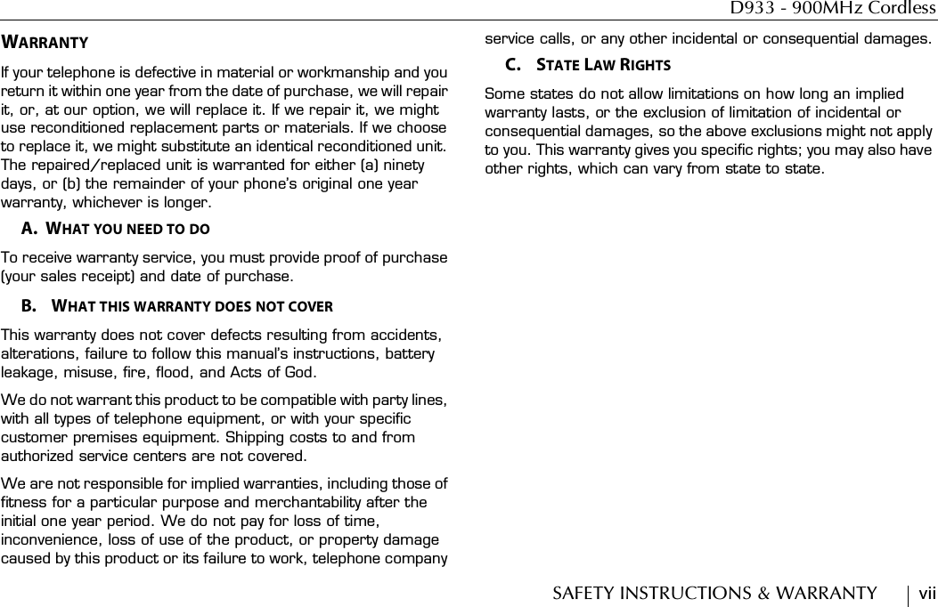 D933 - 900MHz CordlessSAFETY INSTRUCTIONS &amp; WARRANTY        viiWARRANTYIf your telephone is defective in material or workmanship and you return it within one year from the date of purchase, we will repair it, or, at our option, we will replace it. If we repair it, we might use reconditioned replacement parts or materials. If we choose to replace it, we might substitute an identical reconditioned unit. The repaired/replaced unit is warranted for either (a) ninety days, or (b) the remainder of your phone’s original one year warranty, whichever is longer.A.  WHAT YOU NEED TO DOTo receive warranty service, you must provide proof of purchase (your sales receipt) and date of purchase.B.    WHAT THIS WARRANTY DOES NOT COVERThis warranty does not cover defects resulting from accidents, alterations, failure to follow this manual’s instructions, battery leakage, misuse, fire, flood, and Acts of God.We do not warrant this product to be compatible with party lines, with all types of telephone equipment, or with your specific customer premises equipment. Shipping costs to and from authorized service centers are not covered.We are not responsible for implied warranties, including those of fitness for a particular purpose and merchantability after the initial one year period. We do not pay for loss of time, inconvenience, loss of use of the product, or property damage caused by this product or its failure to work, telephone company service calls, or any other incidental or consequential damages.C.    STATE LAW RIGHTSSome states do not allow limitations on how long an implied warranty lasts, or the exclusion of limitation of incidental or consequential damages, so the above exclusions might not apply to you. This warranty gives you specific rights; you may also have other rights, which can vary from state to state.
