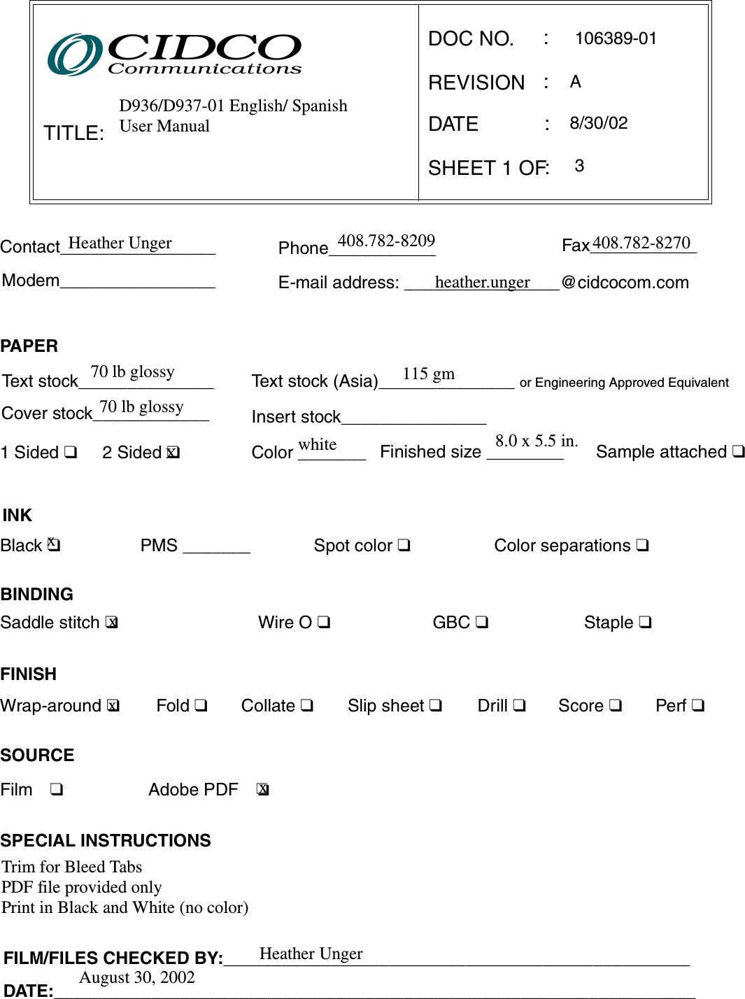 TITLE:DOC NO.REVISIONSHEET 1 OF:::E-mail address: ________________@cidcocom.comContact________________ Phone___________ Fax___________Modem________________Fold ❑Wrap-around ❑FINISHCollate ❑Slip sheet ❑Staple ❑Drill ❑Score ❑Perf ❑Saddle stitch ❑PMS _______Wire O ❑GBC ❑Spot color ❑INKBlack ❑BINDINGColor separations ❑SPECIAL INSTRUCTIONSDATEText stock______________Sample attached ❑Finished size ________1Sided❑2 Sided ❑Cover stock____________ Insert stock_______________PA PE RColor _______Text stock (Asia)______________ or Engineering Approved EquivalentFILM/FILES CHECKED BY:________________________________________________DATE:__________________________________________________________________:SOURCEFilm ❑     Adobe PDF ❏D936/D937-01 English/ SpanishUser Manual106389-01AHeather Unger 408.782-8209 408.782-8270heather.unger70 lb glossy70 lb glossy115 gmwhite 8.0 x 5.5 in.xxTrim for Bleed TabsPDF file provided onlyPrint in Black and White (no color)8/30/023Heather UngerAugust 30, 2002xXx