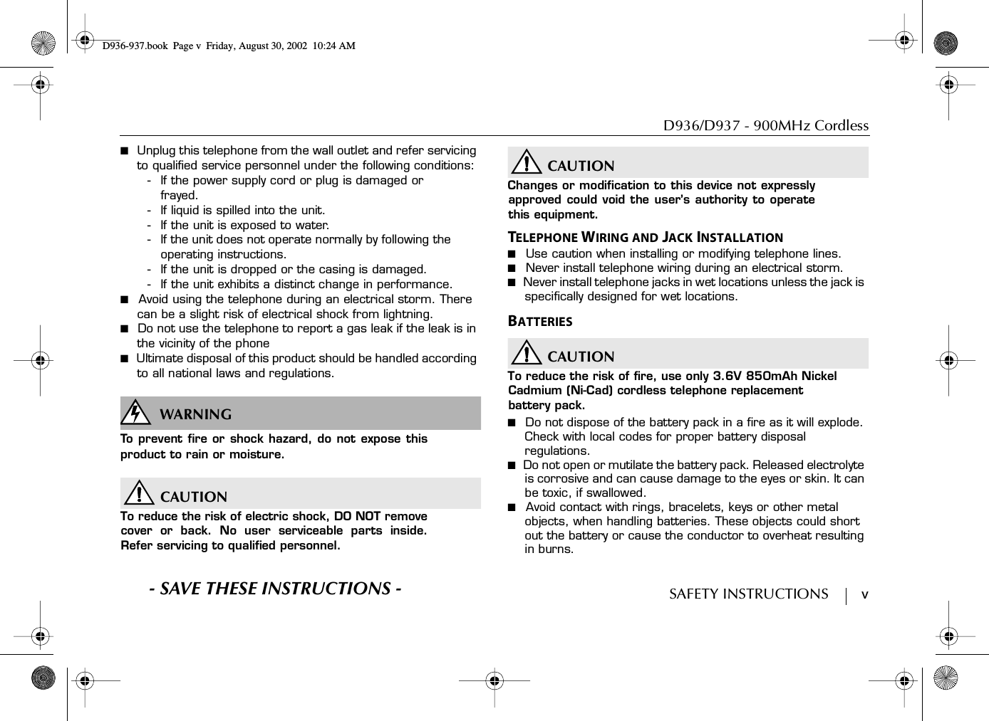 D936/D937 - 900MHz CordlessSAFETY INSTRUCTIONS        v■  Unplug this telephone from the wall outlet and refer servicing to qualified service personnel under the following conditions:- If the power supply cord or plug is damaged or frayed.- If liquid is spilled into the unit.- If the unit is exposed to water.- If the unit does not operate normally by following the operating instructions.- If the unit is dropped or the casing is damaged.- If the unit exhibits a distinct change in performance.■  Avoid using the telephone during an electrical storm. There can be a slight risk of electrical shock from lightning.■  Do not use the telephone to report a gas leak if the leak is in the vicinity of the phone■  Ultimate disposal of this product should be handled according to all national laws and regulations.WARNINGSWARNINGTo prevent fire or shock hazard, do not expose thisproduct to rain or moisture.CAUTIONTo reduce the risk of electric shock, DO NOT removecover or back. No user serviceable parts inside.Refer servicing to qualified personnel.CAUTIONChanges or modification to this device not expresslyapproved could void the user’s authority to operatethis equipment.TELEPHONE WIRING AND JACK INSTALLATION■  Use caution when installing or modifying telephone lines.■  Never install telephone wiring during an electrical storm.■  Never install telephone jacks in wet locations unless the jack is specifically designed for wet locations.BATTERIESCAUTIONTo reduce the risk of fire, use only 3.6V 850mAh Nickel Cadmium (Ni-Cad) cordless telephone replacement battery pack.■  Do not dispose of the battery pack in a fire as it will explode. Check with local codes for proper battery disposal regulations.■  Do not open or mutilate the battery pack. Released electrolyte is corrosive and can cause damage to the eyes or skin. It can be toxic, if swallowed.■  Avoid contact with rings, bracelets, keys or other metal objects, when handling batteries. These objects could short out the battery or cause the conductor to overheat resulting in burns.S- SAVE THESE INSTRUCTIONS -D936-937.book Page v Friday, August 30, 2002 10:24 AM