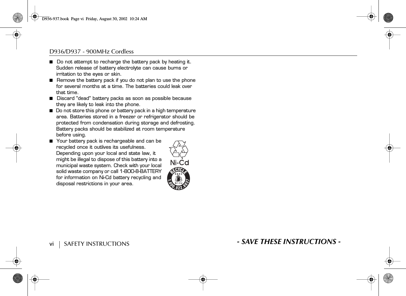 D936/D937 - 900MHz Cordless vi        SAFETY INSTRUCTIONS■  Do not attempt to recharge the battery pack by heating it. Sudden release of battery electrolyte can cause burns or irritation to the eyes or skin.■  Remove the battery pack if you do not plan to use the phone for several months at a time. The batteries could leak over that time.■  Discard “dead” battery packs as soon as possible because they are likely to leak into the phone.■  Do not store this phone or battery pack in a high temperature area. Batteries stored in a freezer or refrigerator should be protected from condensation during storage and defrosting. Battery packs should be stabilized at room temperature before using.■  Your battery pack is rechargeable and can be recycled once it outlives its usefulness. Depending upon your local and state law, it might be illegal to dispose of this battery into a municipal waste system. Check with your local solid waste company or call 1-800-8-BATTERY for information on Ni-Cd battery recycling and disposal restrictions in your area.S- SAVE THESE INSTRUCTIONS -D936-937.book Page vi Friday, August 30, 2002 10:24 AM