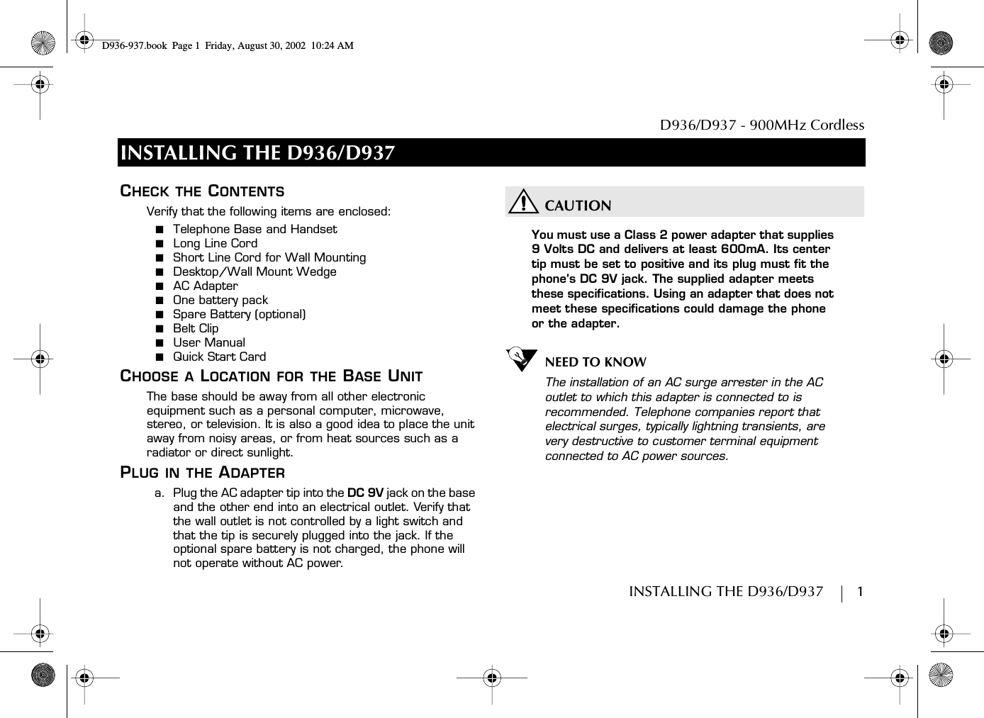 D936/D937 - 900MHz CordlessINSTALLING THE D936/D937        1INSTALLING THE D936/D937CHECK THE CONTENTSVerify that the following items are enclosed:■  Telephone Base and Handset■  Long Line Cord■  Short Line Cord for Wall Mounting■  Desktop/Wall Mount Wedge■  AC Adapter■  One battery pack■  Spare Battery (optional)■  Belt Clip■  User Manual■  Quick Start CardCHOOSE A LOCATION FOR THE BASE UNITThe base should be away from all other electronic equipment such as a personal computer, microwave, stereo, or television. It is also a good idea to place the unit away from noisy areas, or from heat sources such as a radiator or direct sunlight.PLUG IN THE ADAPTERa.  Plug the AC adapter tip into the DC 9V jack on the base and the other end into an electrical outlet. Verify that the wall outlet is not controlled by a light switch and that the tip is securely plugged into the jack. If the optional spare battery is not charged, the phone will not operate without AC power.CAUTIONYou must use a Class 2 power adapter that supplies 9 Volts DC and delivers at least 600mA. Its center tip must be set to positive and its plug must fit the phone’s DC 9V jack. The supplied adapter meets these specifications. Using an adapter that does not meet these specifications could damage the phone or the adapter.NEED TO KNOWThe installation of an AC surge arrester in the AC outlet to which this adapter is connected to is recommended. Telephone companies report that electrical surges, typically lightning transients, are very destructive to customer terminal equipment connected to AC power sources.D936-937.book Page 1 Friday, August 30, 2002 10:24 AM