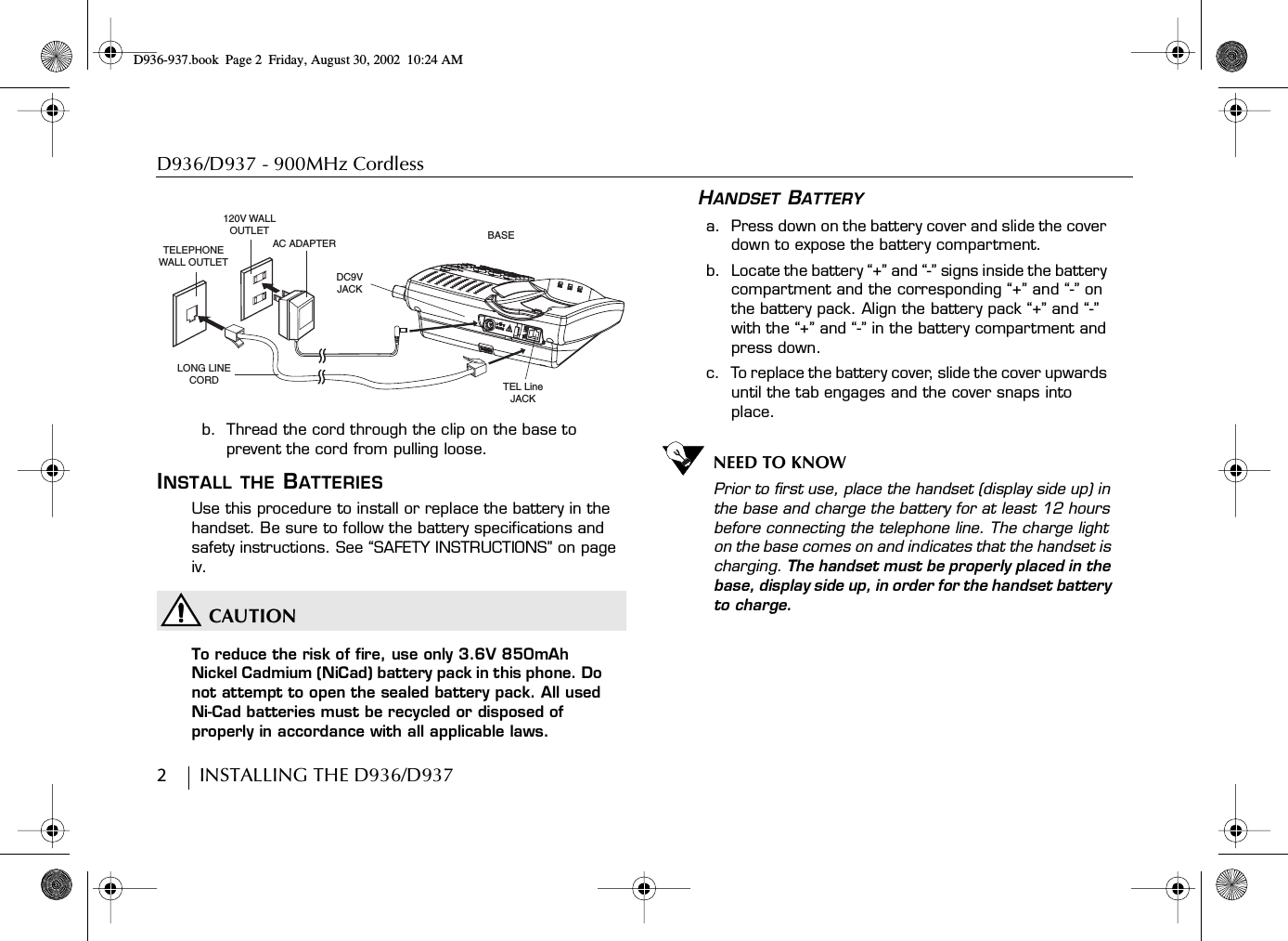 D936/D937 - 900MHz Cordless2        INSTALLING THE D936/D937b.  Thread the cord through the clip on the base to prevent the cord from pulling loose.INSTALL THE BATTERIESUse this procedure to install or replace the battery in the handset. Be sure to follow the battery specifications and safety instructions. See “SAFETY INSTRUCTIONS” on page iv.CAUTIONTo reduce the risk of fire, use only 3.6V 850mAh Nickel Cadmium (NiCad) battery pack in this phone. Do not attempt to open the sealed battery pack. All used Ni-Cad batteries must be recycled or disposed of properly in accordance with all applicable laws.HANDSET BATTERYa.  Press down on the battery cover and slide the cover down to expose the battery compartment.b.  Locate the battery “+” and “-” signs inside the battery compartment and the corresponding “+” and “-” on the battery pack. Align the battery pack “+” and “-” with the “+” and “-” in the battery compartment and press down.c.  To replace the battery cover, slide the cover upwards until the tab engages and the cover snaps into place.NEED TO KNOWPrior to first use, place the handset (display side up) in the base and charge the battery for at least 12 hours before connecting the telephone line. The charge light on the base comes on and indicates that the handset is charging. The handset must be properly placed in the base, display side up, in order for the handset battery to charge.120V WALL OUTLETTELEPHONE WALL OUTLETAC ADAPTERDC9V JACKBASETEL Line JACKLONG LINE CORDD936-937.book Page 2 Friday, August 30, 2002 10:24 AM