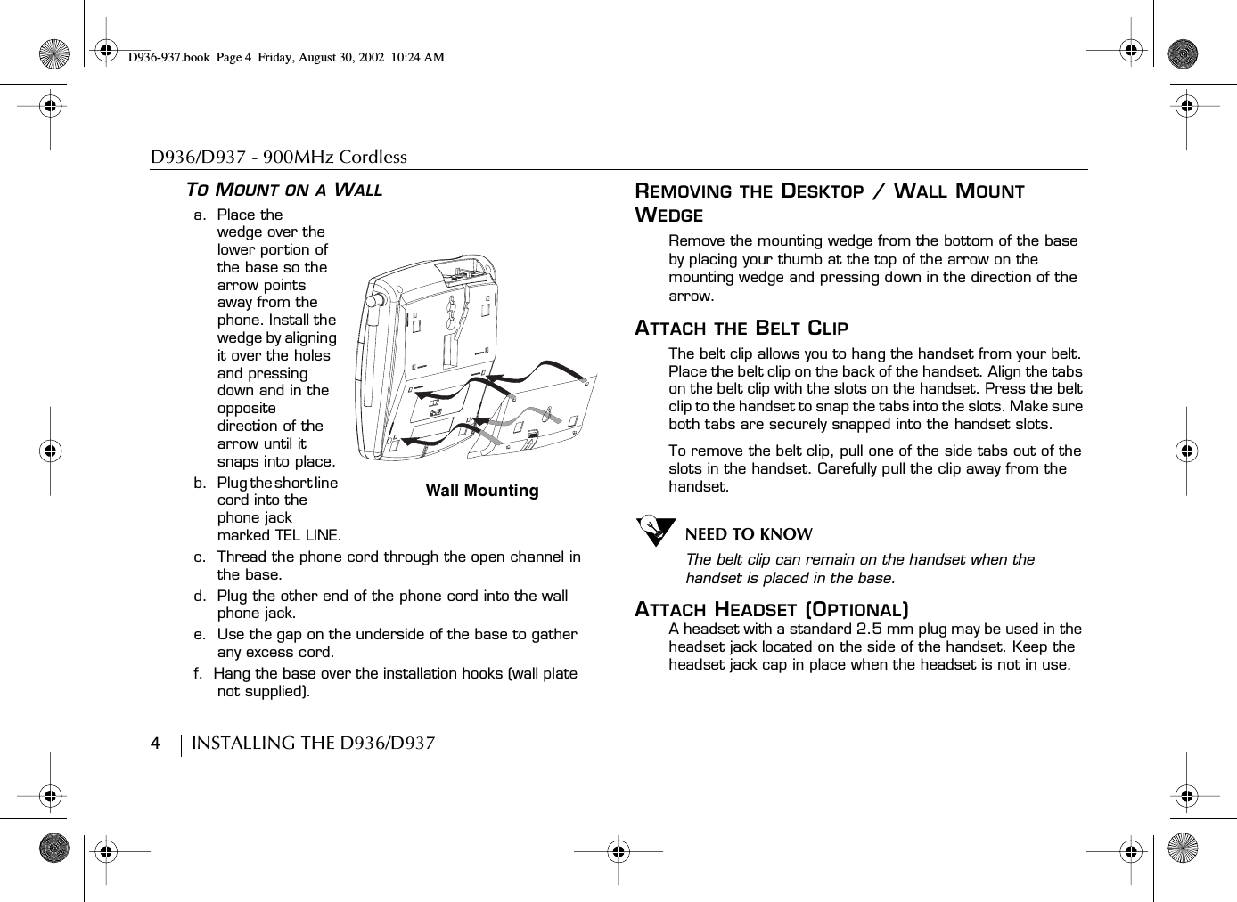 D936/D937 - 900MHz Cordless4        INSTALLING THE D936/D937TO MOUNT ON A WALLa.  Place thewedge over the lower portion of the base so the arrow points away from the phone. Install the wedge by aligning it over the holes and pressing down and in the opposite direction of the arrow until it snaps into place.b.    Plug the short line cord into the phone jack marked TEL LINE.c.  Thread the phone cord through the open channel in the base.d.  Plug the other end of the phone cord into the wall phone jack.e.  Use the gap on the underside of the base to gather any excess cord.f.  Hang the base over the installation hooks (wall plate not supplied).REMOVING THE DESKTOP / WALL MOUNT WEDGERemove the mounting wedge from the bottom of the base by placing your thumb at the top of the arrow on the mounting wedge and pressing down in the direction of the arrow.ATTACH THE BELT CLIPThe belt clip allows you to hang the handset from your belt. Place the belt clip on the back of the handset. Align the tabs on the belt clip with the slots on the handset. Press the belt clip to the handset to snap the tabs into the slots. Make sure both tabs are securely snapped into the handset slots.To remove the belt clip, pull one of the side tabs out of the slots in the handset. Carefully pull the clip away from the handset.NEED TO KNOWThe belt clip can remain on the handset when the handset is placed in the base.ATTACH HEADSET (OPTIONAL)A headset with a standard 2.5 mm plug may be used in the headset jack located on the side of the handset. Keep the headset jack cap in place when the headset is not in use.Wall MountingD936-937.book Page 4 Friday, August 30, 2002 10:24 AM
