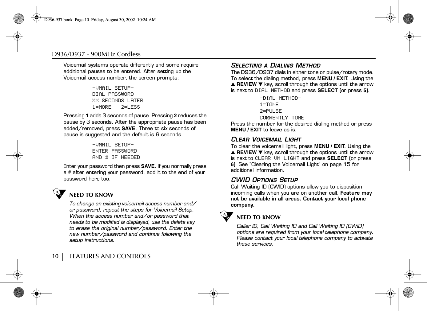 D936/D937 - 900MHz Cordless10        FEATURES AND CONTROLSVoicemail systems operate differently and some require additional pauses to be entered. After setting up the Voicemail access number, the screen prompts:-VMAIL SETUP-DIAL PASSWORDXX SECONDS LATER1=MORE   2=LESSPressing 1 adds 3 seconds of pause. Pressing 2 reduces the pause by 3 seconds. After the appropriate pause has been added/removed, press SAVE. Three to six seconds of pause is suggested and the default is 6 seconds.-VMAIL SETUP-ENTER PASSWORDAND # IF NEEDEDEnter your password then press SAVE. If you normally press a # after entering your password, add it to the end of your password here too.NEED TO KNOWTo change an existing voicemail access number and/or password, repeat the steps for Voicemail Setup. When the access number and/or password that needs to be modified is displayed, use the delete key to erase the original number/password. Enter the new number/password and continue following the setup instructions.SELECTING A DIALING METHODThe D936/D937 dials in either tone or pulse/rotary mode. To select the dialing method, press MENU / EXIT. Using the ̆ REVIEW ̄ key, scroll through the options until the arrow is next to DIAL METHOD and press SELECT (or press 5).-DIAL METHOD-1=TONE2=PULSECURRENTLY TONEPress the number for the desired dialing method or press MENU / EXIT to leave as is.CLEAR VOICEMAIL LIGHT To clear the voicemail light, press MENU / EXIT. Using the ̆ REVIEW ̄ key, scroll through the options until the arrow is next to CLEAR VM LIGHT and press SELECT (or press 6). See “Clearing the Voicemail Light” on page 15 for additional information.CWID OPTIONS SETUPCall Waiting ID (CWID) options allow you to disposition incoming calls when you are on another call. Feature may not be available in all areas. Contact your local phone company.NEED TO KNOWCaller ID, Call Waiting ID and Call Waiting ID (CWID) options are required from your local telephone company. Please contact your local telephone company to activate these services.D936-937.book Page 10 Friday, August 30, 2002 10:24 AM