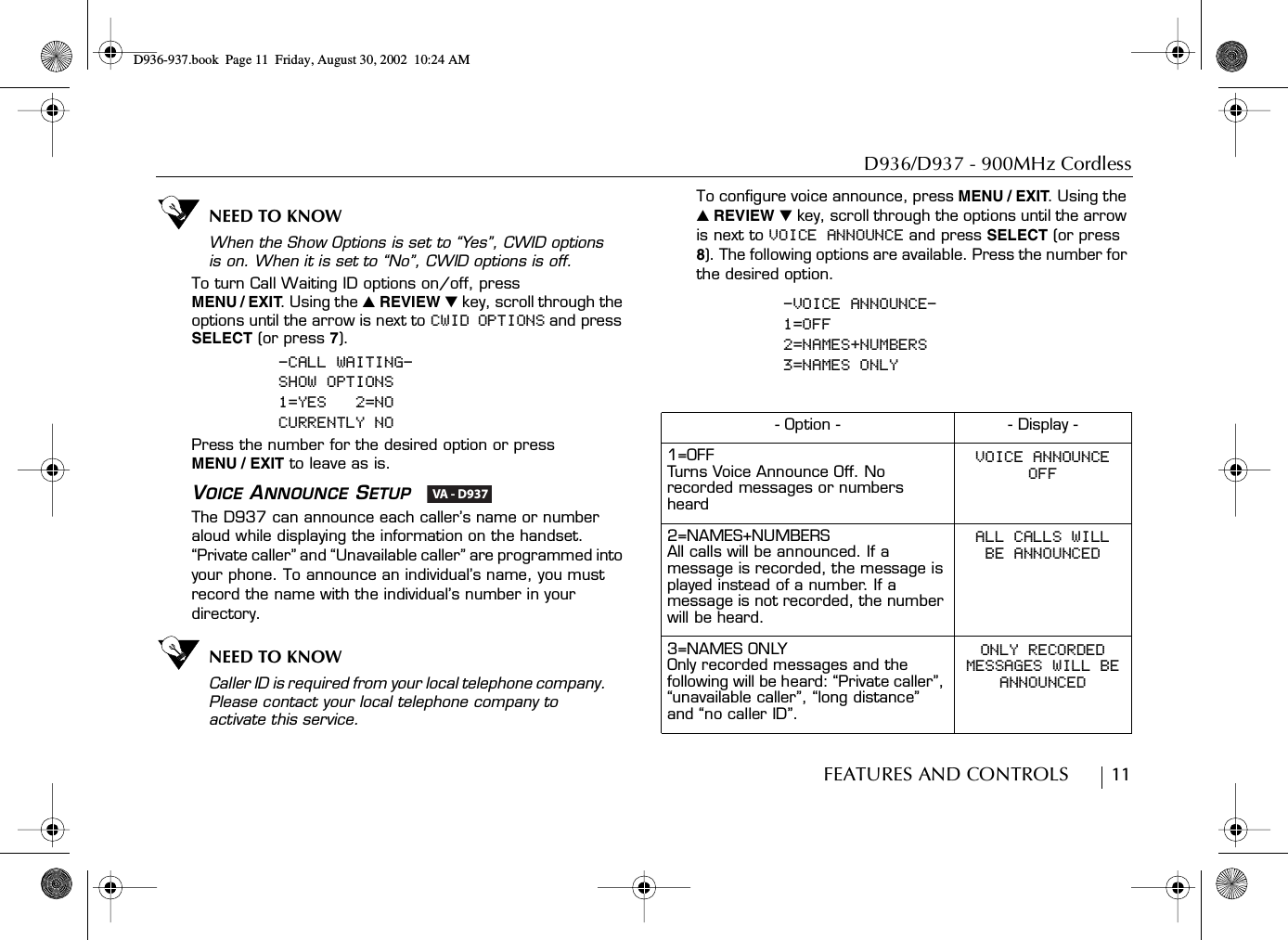 D936/D937 - 900MHz CordlessFEATURES AND CONTROLS        11NEED TO KNOWWhen the Show Options is set to “Yes”, CWID options is on. When it is set to “No”, CWID options is off.To turn Call Waiting ID options on/off, press MENU / EXIT. Using the ̆ REVIEW ̄ key, scroll through the options until the arrow is next to CWID OPTIONS and press SELECT (or press 7).-CALL WAITING-SHOW OPTIONS1=YES   2=NOCURRENTLY NOPress the number for the desired option or press MENU / EXIT to leave as is.VOICE ANNOUNCE SETUP  The D937 can announce each caller’s name or number aloud while displaying the information on the handset. “Private caller” and “Unavailable caller” are programmed into your phone. To announce an individual’s name, you must record the name with the individual’s number in your directory.NEED TO KNOWCaller ID is required from your local telephone company. Please contact your local telephone company to activate this service.To configure voice announce, press MENU / EXIT. Using the ̆ REVIEW ̄ key, scroll through the options until the arrow is next to VOICE ANNOUNCE and press SELECT (or press 8). The following options are available. Press the number for the desired option.-VOICE ANNOUNCE-1=OFF2=NAMES+NUMBERS3=NAMES ONLY VA - D937- Option - - Display -1=OFFTurns Voice Announce Off. No recorded messages or numbers heardVOICE ANNOUNCEOFF2=NAMES+NUMBERSAll calls will be announced. If a message is recorded, the message is played instead of a number. If a message is not recorded, the number will be heard.ALL CALLS WILLBE ANNOUNCED3=NAMES ONLYOnly recorded messages and the following will be heard: “Private caller”, “unavailable caller”, “long distance” and “no caller ID”.ONLY RECORDEDMESSAGES WILL BEANNOUNCEDD936-937.book Page 11 Friday, August 30, 2002 10:24 AM