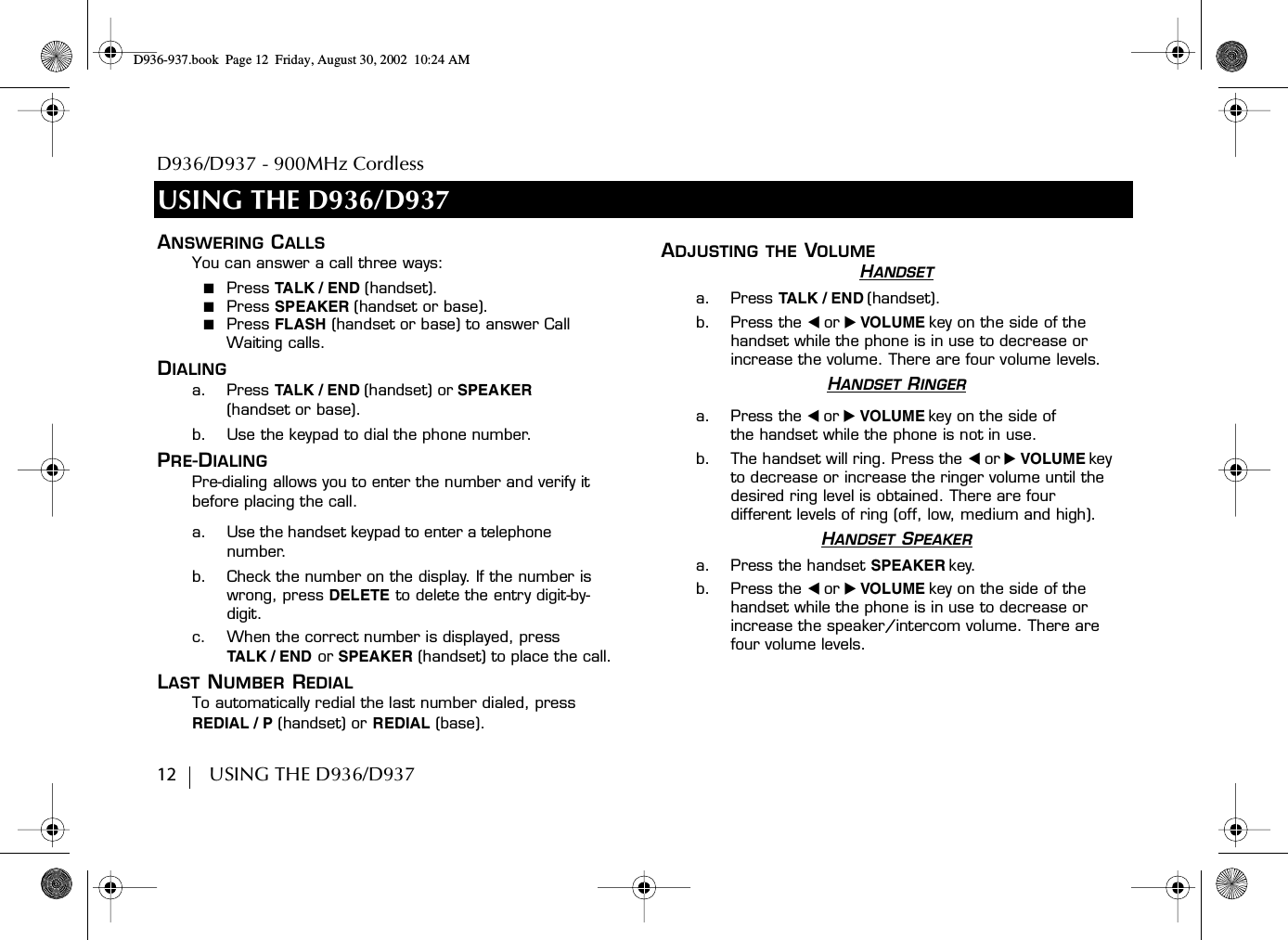 D936/D937 - 900MHz Cordless12        USING THE D936/D937USING THE D936/D937ANSWERING CALLSYou can answer a call three ways:■  Press TA L K / E ND (handset).■  Press SPEAKER (handset or base).■  Press FLASH (handset or base) to answer Call Waiting calls.DIALINGa. Press TALK / E N D (handset) or SPEAKER(handset or base).b. Use the keypad to dial the phone number.PRE-DIALINGPre-dialing allows you to enter the number and verify it before placing the call.a. Use the handset keypad to enter a telephone number.b. Check the number on the display. If the number is wrong, press DELETE to delete the entry digit-by-digit.c. When the correct number is displayed, pressTA L K / E ND  or SPEAKER (handset) to place the call.LAST NUMBER REDIALTo automatically redial the last number dialed, press REDIAL / P (handset) or REDIAL (base).ADJUSTING THE VOLUMEHANDSETa. Press TALK / E N D (handset).b. Press the ̇ or ̈ VOLUME key on the side of the handset while the phone is in use to decrease or increase the volume. There are four volume levels.HANDSET RINGERa. Press the ̇ or ̈ VOLUME key on the side of the handset while the phone is not in use. b. The handset will ring. Press the ̇ or ̈ VOLUME key to decrease or increase the ringer volume until the desired ring level is obtained. There are four different levels of ring (off, low, medium and high).HANDSET SPEAKERa. Press the handset SPEAKER key.b. Press the ̇ or ̈ VOLUME key on the side of the handset while the phone is in use to decrease or increase the speaker/intercom volume. There are four volume levels.D936-937.book Page 12 Friday, August 30, 2002 10:24 AM