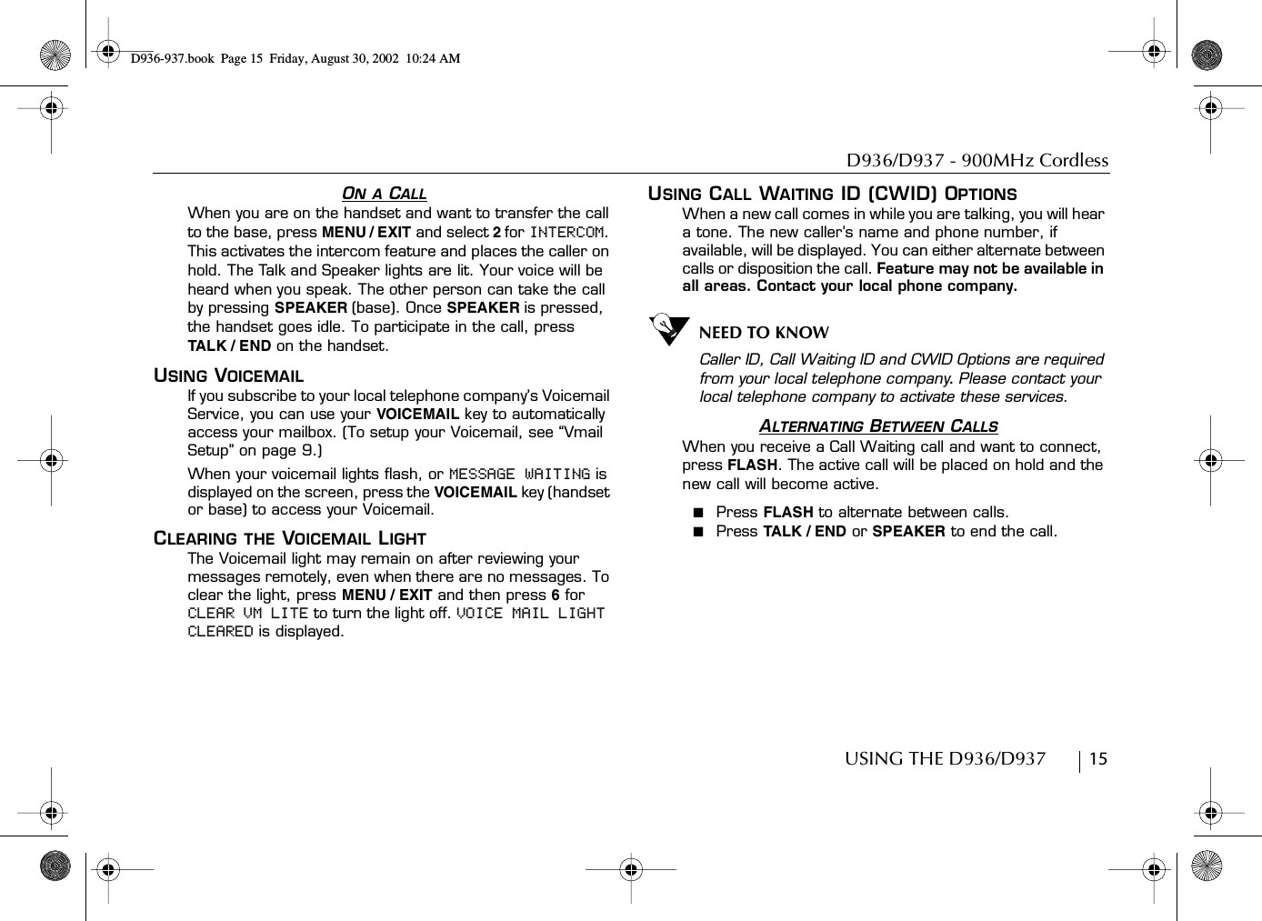 D936/D937 - 900MHz CordlessUSING THE D936/D937        15ON A CALLWhen you are on the handset and want to transfer the call to the base, press MENU / EXIT and select 2for INTERCOM. This activates the intercom feature and places the caller on hold. The Talk and Speaker lights are lit. Your voice will be heard when you speak. The other person can take the call by pressing SPEAKER (base). Once SPEAKER is pressed, the handset goes idle. To participate in the call, pressTA L K / E N D  on the handset.USING VOICEMAILIf you subscribe to your local telephone company’s Voicemail Service, you can use your VOICEMAIL key to automatically access your mailbox. (To setup your Voicemail, see “Vmail Setup” on page 9.)When your voicemail lights flash, or MESSAGE WAITING is displayed on the screen, press the VOICEMAIL key (handset or base) to access your Voicemail.CLEARING THE VOICEMAIL LIGHTThe Voicemail light may remain on after reviewing your messages remotely, even when there are no messages. To clear the light, press MENU / EXIT and then press 6 for CLEAR VM LITE to turn the light off. VOICE MAIL LIGHT CLEARED is displayed.USING CALL WAITING ID (CWID) OPTIONSWhen a new call comes in while you are talking, you will hear a tone. The new caller’s name and phone number, if available, will be displayed. You can either alternate between calls or disposition the call. Feature may not be available in all areas. Contact your local phone company.NEED TO KNOWCaller ID, Call Waiting ID and CWID Options are required from your local telephone company. Please contact your local telephone company to activate these services.ALTERNATING BETWEEN CALLSWhen you receive a Call Waiting call and want to connect, press FLASH. The active call will be placed on hold and the new call will become active.■  Press FLASH to alternate between calls.■  Press TALK / END  or SPEAKER to end the call.D936-937.book Page 15 Friday, August 30, 2002 10:24 AM