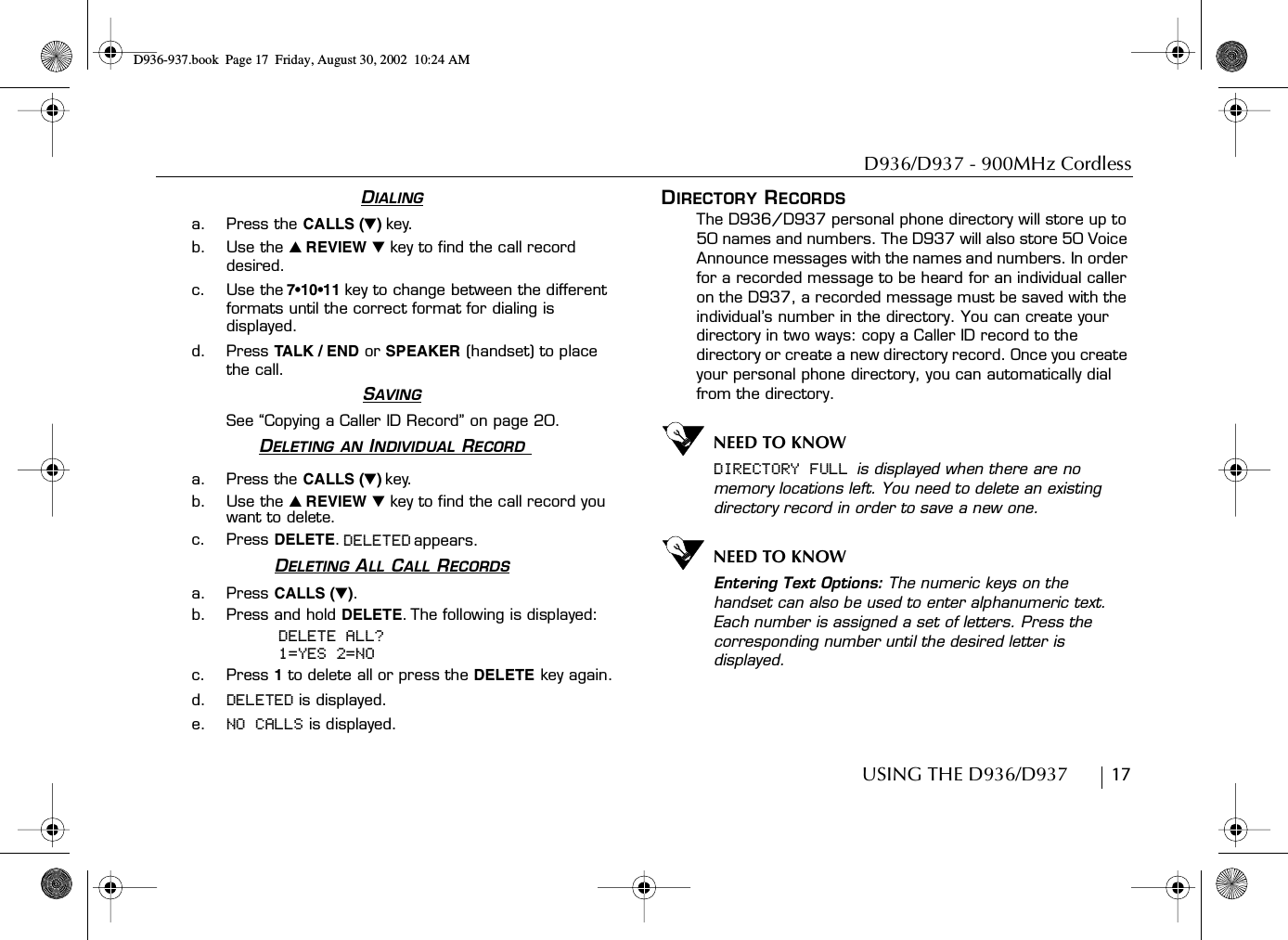 D936/D937 - 900MHz CordlessUSING THE D936/D937        17DIALINGa. Press the CALLS (̄)key.b. Use the ̆ REVIEW ̄ key to find the call record desired.c. Use the 7•10•11 key to change between the different formats until the correct format for dialing is displayed.d. Press TA LK / END  or SPEAKER (handset) to place the call.SAVINGSee “Copying a Caller ID Record” on page 20.DELETING AN INDIVIDUAL RECORD a. Press the CALLS (̄) key.b. Use the ̆ REVIEW ̄ key to find the call record you want to delete.c. Press DELETE. DELETED appears.DELETING ALL CALL RECORDSa. Press CALLS (̄).b. Press and hold DELETE. The following is displayed:DELETE ALL?1=YES 2=NOc. Press 1 to delete all or press the DELETE key again.d. DELETED is displayed.e. NO CALLS is displayed.DIRECTORY RECORDSThe D936/D937 personal phone directory will store up to 50 names and numbers. The D937 will also store 50 Voice Announce messages with the names and numbers. In order for a recorded message to be heard for an individual caller on the D937, a recorded message must be saved with the individual’s number in the directory. You can create your directory in two ways: copy a Caller ID record to the directory or create a new directory record. Once you create your personal phone directory, you can automatically dial from the directory.NEED TO KNOWDIRECTORY FULL is displayed when there are no memory locations left. You need to delete an existing directory record in order to save a new one.NEED TO KNOWEntering Text Options: The numeric keys on the handset can also be used to enter alphanumeric text. Each number is assigned a set of letters. Press the corresponding number until the desired letter is displayed.D936-937.book Page 17 Friday, August 30, 2002 10:24 AM