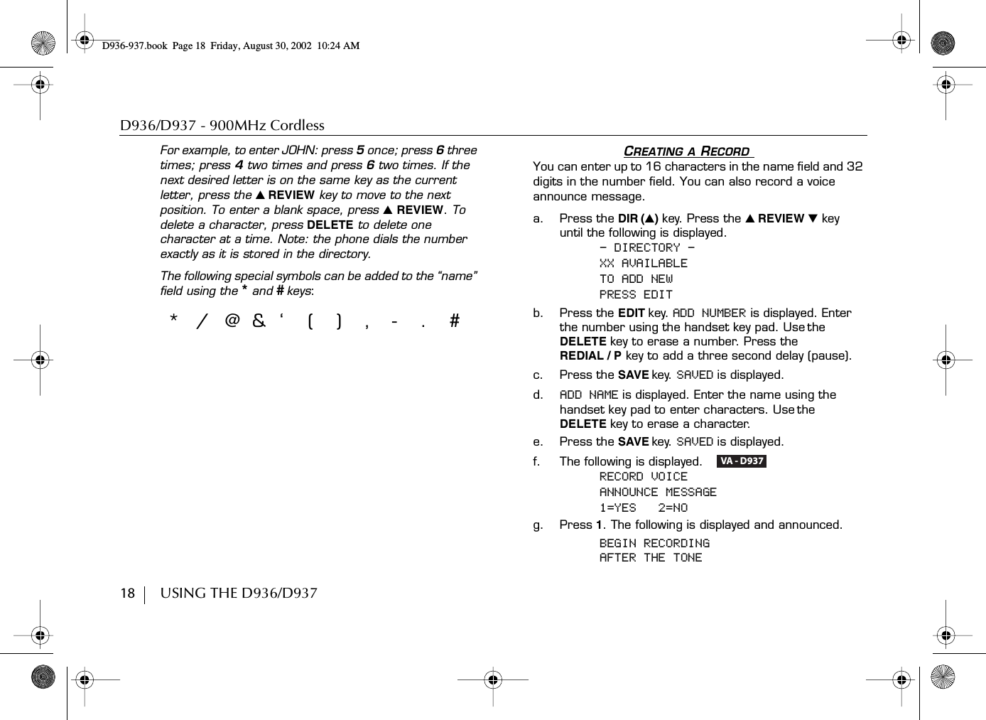 D936/D937 - 900MHz Cordless18        USING THE D936/D937For example, to enter JOHN: press 5 once; press 6 three times; press 4 two times and press 6 two times. If the next desired letter is on the same key as the current letter, press the ̆ REVIEW key to move to the next position. To enter a blank space, press ̆ REVIEW. To delete a character, press DELETE to delete one character at a time. Note: the phone dials the number exactly as it is stored in the directory.The following special symbols can be added to the “name” field using the  *and # keys: CREATING A RECORD You can enter up to 16 characters in the name field and 32 digits in the number field. You can also record a voice announce message.a. Press the DIR (̆)key. Press the ̆ REVIEW ̄ key until the following is displayed.- DIRECTORY -XX AVAILABLETO ADD NEWPRESS EDITb. Press the EDIT key. ADD NUMBER is displayed. Enter the number using the handset key pad. Use the DELETE key to erase a number. Press theREDIAL / P key to add a three second delay (pause).c. Press the SAVE key. SAVED is displayed. d. ADD NAME is displayed. Enter the name using the handset key pad to enter characters. Use the DELETE key to erase a character.e. Press the SAVE key. SAVED is displayed.f. The following is displayed.   RECORD VOICEANNOUNCE MESSAGE1=YES   2=NOg. Press 1. The following is displayed and announced. BEGIN RECORDINGAFTER THE TONE*/@&amp;‘(),-.#VA - D937D936-937.book Page 18 Friday, August 30, 2002 10:24 AM