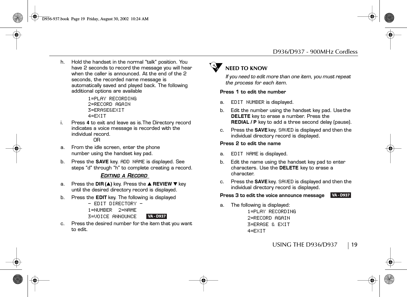 D936/D937 - 900MHz CordlessUSING THE D936/D937        19h. Hold the handset in the normal “talk” position. You have 2 seconds to record the message you will hear when the caller is announced. At the end of the 2 seconds, the recorded name message is automatically saved and played back. The following additional options are available1=PLAY RECORDING2=RECORD AGAIN3=ERASE&amp;EXIT4=EXITi. Press 4 to exit and leave as is.The Directory record indicates a voice message is recorded with the individual record.ORa. From the idle screen, enter the phone number using the handset key pad.b. Press the SAVE key. ADD NAME is displayed. See steps “d” through “h” to complete creating a record.EDITING A RECORD a. Press the DIR (̆)key. Press the ̆ REVIEW ̄ key until the desired directory record is displayed.b. Press the EDIT key. The following is displayed- EDIT DIRECTORY -1=NUMBER  2=NAME3=VOICE ANNOUNCE   c. Press the desired number for the item that you want to edit. NEED TO KNOWIf you need to edit more than one item, you must repeat the process for each item.Press 1 to edit the numbera. EDIT NUMBER is displayed.b. Edit the number using the handset key pad. Use the DELETE key to erase a number. Press the REDIAL / P key to add a three second delay (pause).c. Press the SAVE key. SAVED is displayed and then the individual directory record is displayed.Press 2 to edit the namea. EDIT NAME is displayed.b. Edit the name using the handset key pad to enter characters. Use the DELETE key to erase a character.c. Press the SAVE key. SAVED is displayed and then the individual directory record is displayed.Press 3 to edit the voice announce message    a. The following is displayed:1=PLAY RECORDING2=RECORD AGAIN3=ERASE &amp; EXIT4=EXITVA - D937VA - D937D936-937.book Page 19 Friday, August 30, 2002 10:24 AM