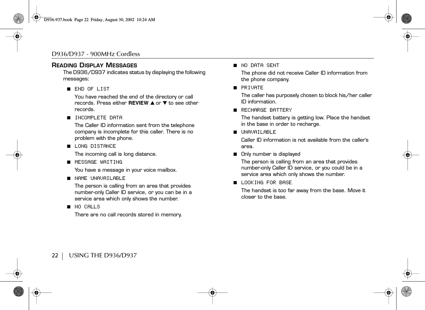 D936/D937 - 900MHz Cordless22        USING THE D936/D937READING DISPLAY MESSAGESThe D936/D937 indicates status by displaying the following messages:■  END OF LISTYou have reached the end of the directory or call records. Press either REVIEW ̆ or ̄ to see other records.■  INCOMPLETE DATAThe Caller ID information sent from the telephone company is incomplete for this caller. There is no problem with the phone.■  LONG DISTANCEThe incoming call is long distance.■  MESSAGE WAITINGYou have a message in your voice mailbox. ■  NAME UNAVAILABLEThe person is calling from an area that provides number-only Caller ID service, or you can be in a service area which only shows the number.■  NO CALLSThere are no call records stored in memory.■  NO DATA SENTThe phone did not receive Caller ID information from the phone company.■  PRIVATEThe caller has purposely chosen to block his/her caller ID information.■  RECHARGE BATTERYThe handset battery is getting low. Place the handset in the base in order to recharge.■  UNAVAILABLECaller ID information is not available from the caller’s area.■  Only number is displayedThe person is calling from an area that provides number-only Caller ID service, or you could be in a service area which only shows the number.■  LOOKING FOR BASEThe handset is too far away from the base. Move it closer to the base.D936-937.book Page 22 Friday, August 30, 2002 10:24 AM