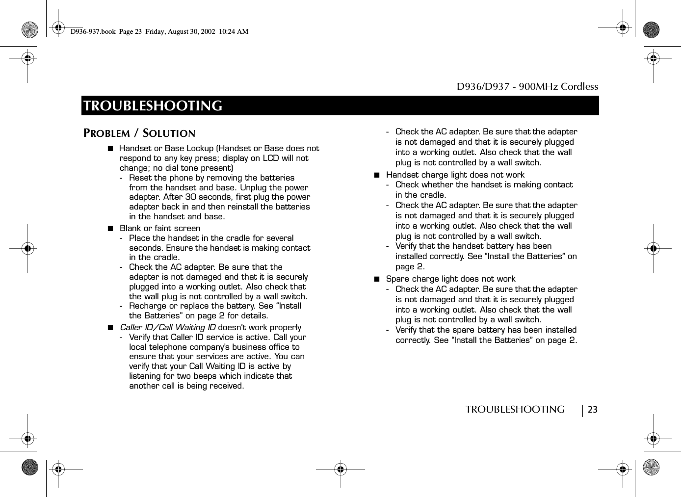 D936/D937 - 900MHz CordlessTROUBLESHOOTING        23TROUBLESHOOTINGPROBLEM / SOLUTION■  Handset or Base Lockup (Handset or Base does not respond to any key press; display on LCD will not change; no dial tone present)- Reset the phone by removing the batteries from the handset and base. Unplug the power adapter. After 30 seconds, first plug the power adapter back in and then reinstall the batteries in the handset and base.■  Blank or faint screen- Place the handset in the cradle for several seconds. Ensure the handset is making contact in the cradle.- Check the AC adapter. Be sure that the adapter is not damaged and that it is securely plugged into a working outlet. Also check that the wall plug is not controlled by a wall switch.- Recharge or replace the battery. See “Install the Batteries” on page 2 for details.■  Caller ID/Call Waiting ID doesn’t work properly- Verify that Caller ID service is active. Call your local telephone company’s business office to ensure that your services are active. You can verify that your Call Waiting ID is active by listening for two beeps which indicate that another call is being received. - Check the AC adapter. Be sure that the adapter is not damaged and that it is securely plugged into a working outlet. Also check that the wall plug is not controlled by a wall switch.■  Handset charge light does not work- Check whether the handset is making contact in the cradle.- Check the AC adapter. Be sure that the adapter is not damaged and that it is securely plugged into a working outlet. Also check that the wall plug is not controlled by a wall switch.- Verify that the handset battery has been installed correctly. See “Install the Batteries” on page 2.■  Spare charge light does not work- Check the AC adapter. Be sure that the adapter is not damaged and that it is securely plugged into a working outlet. Also check that the wall plug is not controlled by a wall switch.- Verify that the spare battery has been installed correctly. See “Install the Batteries” on page 2.D936-937.book Page 23 Friday, August 30, 2002 10:24 AM