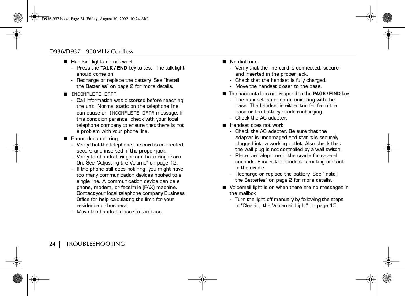 D936/D937 - 900MHz Cordless24        TROUBLESHOOTING■  Handset lights do not work- Press the TALK / END key to test. The talk light should come on.- Recharge or replace the battery. See “Install the Batteries” on page 2 for more details.■  INCOMPLETE DATA- Call information was distorted before reaching the unit. Normal static on the telephone line can cause an INCOMPLETE DATA message. If this condition persists, check with your local telephone company to ensure that there is not a problem with your phone line.■  Phone does not ring- Verify that the telephone line cord is connected, secure and inserted in the proper jack.- Verify the handset ringer and base ringer are On. See “Adjusting the Volume” on page 12. - If the phone still does not ring, you might have too many communication devices hooked to a single line. A communication device can be a phone, modem, or facsimile (FAX) machine. Contact your local telephone company Business Office for help calculating the limit for your residence or business.- Move the handset closer to the base. ■  No dial tone- Verify that the line cord is connected, secure and inserted in the proper jack. - Check that the handset is fully charged.- Move the handset closer to the base. ■  The handset does not respond to the PAGE / FIND key - The handset is not communicating with the base. The handset is either too far from the base or the battery needs recharging. - Check the AC adapter.■  Handset does not work- Check the AC adapter. Be sure that the adapter is undamaged and that it is securely plugged into a working outlet. Also check that the wall plug is not controlled by a wall switch.- Place the telephone in the cradle for several seconds. Ensure the handset is making contact in the cradle.- Recharge or replace the battery. See “Install the Batteries” on page 2 for more details.■  Voicemail light is on when there are no messages in the mailbox- Turn the light off manually by following the steps in “Clearing the Voicemail Light” on page 15.D936-937.book Page 24 Friday, August 30, 2002 10:24 AM