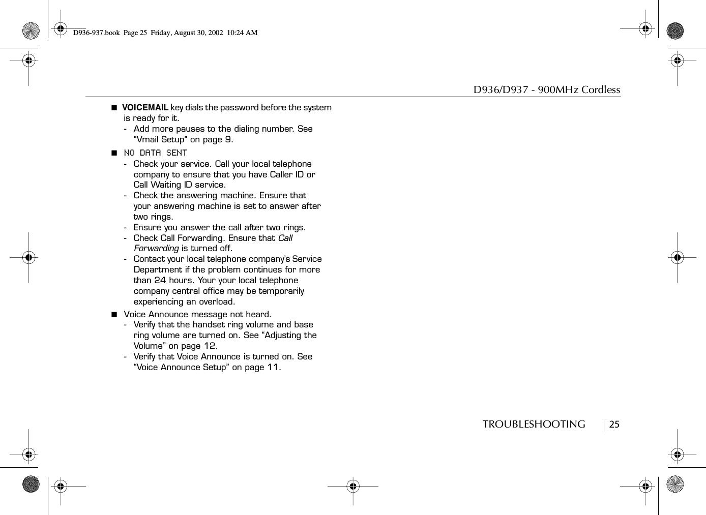 D936/D937 - 900MHz CordlessTROUBLESHOOTING        25■  VOICEMAIL key dials the password before the system is ready for it.- Add more pauses to the dialing number. See “Vmail Setup” on page 9. ■  NO DATA SENT- Check your service. Call your local telephone company to ensure that you have Caller ID or Call Waiting ID service.- Check the answering machine. Ensure that your answering machine is set to answer after two rings.- Ensure you answer the call after two rings.- Check Call Forwarding. Ensure that Call Forwarding is turned off.- Contact your local telephone company’s Service Department if the problem continues for more than 24 hours. Your your local telephone company central office may be temporarily experiencing an overload.■  Voice Announce message not heard.- Verify that the handset ring volume and base ring volume are turned on. See “Adjusting the Volume” on page 12.- Verify that Voice Announce is turned on. See “Voice Announce Setup” on page 11.D936-937.book Page 25 Friday, August 30, 2002 10:24 AM