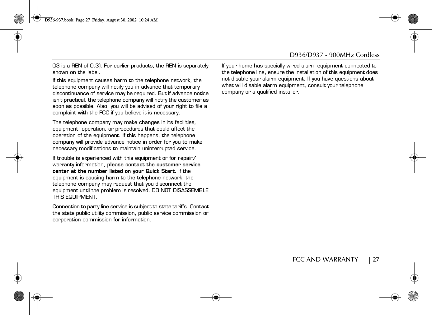 D936/D937 - 900MHz CordlessFCC AND WARRANTY        2703 is a REN of 0.3). For earlier products, the REN is separately shown on the label.If this equipment causes harm to the telephone network, the telephone company will notify you in advance that temporary discontinuance of service may be required. But if advance notice isn’t practical, the telephone company will notify the customer as soon as possible. Also, you will be advised of your right to file a complaint with the FCC if you believe it is necessary.The telephone company may make changes in its facilities, equipment, operation, or procedures that could affect the operation of the equipment. If this happens, the telephone company will provide advance notice in order for you to make necessary modifications to maintain uninterrupted service.If trouble is experienced with this equipment or for repair/warranty information, please contact the customer service center at the number listed on your Quick Start. If the equipment is causing harm to the telephone network, the telephone company may request that you disconnect the equipment until the problem is resolved. DO NOT DISASSEMBLE THIS EQUIPMENT.Connection to party line service is subject to state tariffs. Contact the state public utility commission, public service commission or corporation commission for information.If your home has specially wired alarm equipment connected to the telephone line, ensure the installation of this equipment does not disable your alarm equipment. If you have questions about what will disable alarm equipment, consult your telephone company or a qualified installer.D936-937.book Page 27 Friday, August 30, 2002 10:24 AM