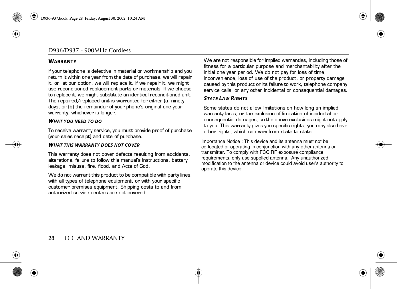 D936/D937 - 900MHz Cordless 28        FCC AND WARRANTYWARRANTYIf your telephone is defective in material or workmanship and you return it within one year from the date of purchase, we will repair it, or, at our option, we will replace it. If we repair it, we might use reconditioned replacement parts or materials. If we choose to replace it, we might substitute an identical reconditioned unit. The repaired/replaced unit is warranted for either (a) ninety days, or (b) the remainder of your phone’s original one year warranty, whichever is longer.WHAT YOU NEED TO DOTo receive warranty service, you must provide proof of purchase (your sales receipt) and date of purchase.WHAT THIS WARRANTY DOES NOT COVERThis warranty does not cover defects resulting from accidents, alterations, failure to follow this manual’s instructions, battery leakage, misuse, fire, flood, and Acts of God.We do not warrant this product to be compatible with party lines, with all types of telephone equipment, or with your specific customer premises equipment. Shipping costs to and from authorized service centers are not covered.We are not responsible for implied warranties, including those of fitness for a particular purpose and merchantability after the initial one year period. We do not pay for loss of time, inconvenience, loss of use of the product, or property damage caused by this product or its failure to work, telephone company service calls, or any other incidental or consequential damages.STATE LAW RIGHTSSome states do not allow limitations on how long an implied warranty lasts, or the exclusion of limitation of incidental or consequential damages, so the above exclusions might not apply to you. This warranty gives you specific rights; you may also have other rights, which can vary from state to state.D936-937.book Page 28 Friday, August 30, 2002 10:24 AMImportance Notice : This device and its antenna must not beco-located or operating in conjunction with any other antenna ortransmitter. To comply with FCC RF exposure compliancerequirements, only use supplied antenna.  Any unauthorizedmodification to the antenna or device could avoid user&apos;s authority tooperate this device.