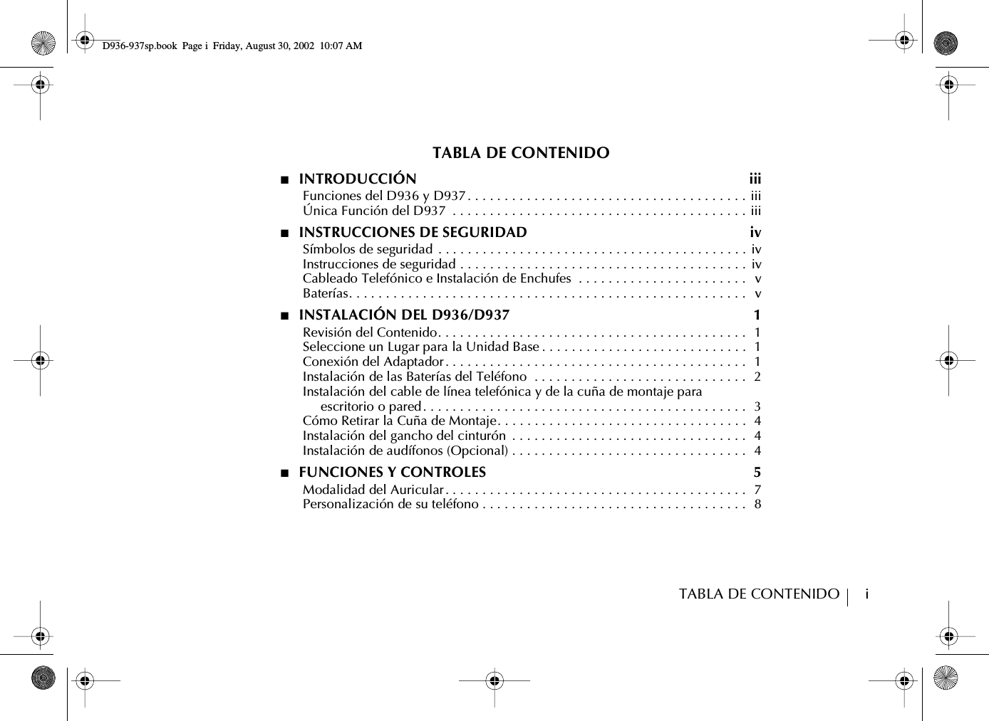 TABLA DE CONTENIDO        iTABLA DE CONTENIDO■  INTRODUCCIÓN  iii      Funciones del D936 y D937. . . . . . . . . . . . . . . . . . . . . . . . . . . . . . . . . . . . . . iii      Única Función del D937  . . . . . . . . . . . . . . . . . . . . . . . . . . . . . . . . . . . . . . . . iii■  INSTRUCCIONES DE SEGURIDAD  iv      Símbolos de seguridad  . . . . . . . . . . . . . . . . . . . . . . . . . . . . . . . . . . . . . . . . . . iv      Instrucciones de seguridad . . . . . . . . . . . . . . . . . . . . . . . . . . . . . . . . . . . . . . .  iv      Cableado Telefónico e Instalación de Enchufes  . . . . . . . . . . . . . . . . . . . . . . .   v      Baterías. . . . . . . . . . . . . . . . . . . . . . . . . . . . . . . . . . . . . . . . . . . . . . . . . . . . . .   v■  INSTALACIÓN DEL D936/D937  1      Revisión del Contenido. . . . . . . . . . . . . . . . . . . . . . . . . . . . . . . . . . . . . . . . . .  1      Seleccione un Lugar para la Unidad Base . . . . . . . . . . . . . . . . . . . . . . . . . . . .  1      Conexión del Adaptador. . . . . . . . . . . . . . . . . . . . . . . . . . . . . . . . . . . . . . . . .  1      Instalación de las Baterías del Teléfono  . . . . . . . . . . . . . . . . . . . . . . . . . . . . .  2      Instalación del cable de línea telefónica y de la cuña de montaje paraescritorio o pared. . . . . . . . . . . . . . . . . . . . . . . . . . . . . . . . . . . . . . . . . . . .  3      Cómo Retirar la Cuña de Montaje. . . . . . . . . . . . . . . . . . . . . . . . . . . . . . . . . .  4      Instalación del gancho del cinturón  . . . . . . . . . . . . . . . . . . . . . . . . . . . . . . . .  4      Instalación de audífonos (Opcional) . . . . . . . . . . . . . . . . . . . . . . . . . . . . . . . .  4■  FUNCIONES Y CONTROLES  5      Modalidad del Auricular. . . . . . . . . . . . . . . . . . . . . . . . . . . . . . . . . . . . . . . . .  7      Personalización de su teléfono . . . . . . . . . . . . . . . . . . . . . . . . . . . . . . . . . . . .  8D936-937sp.book Page i Friday, August 30, 2002 10:07 AM