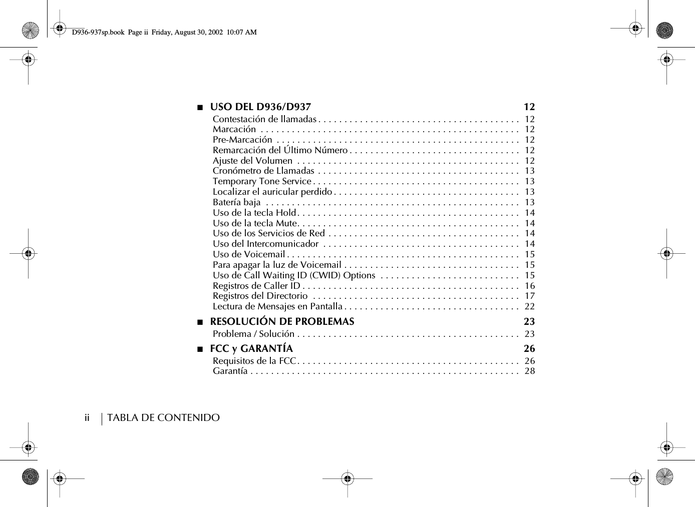ii        TABLA DE CONTENIDO■  USO DEL D936/D937  12      Contestación de llamadas . . . . . . . . . . . . . . . . . . . . . . . . . . . . . . . . . . . . . . .  12      Marcación  . . . . . . . . . . . . . . . . . . . . . . . . . . . . . . . . . . . . . . . . . . . . . . . . . .  12      Pre-Marcación  . . . . . . . . . . . . . . . . . . . . . . . . . . . . . . . . . . . . . . . . . . . . . . .  12      Remarcación del Último Número . . . . . . . . . . . . . . . . . . . . . . . . . . . . . . . . .  12      Ajuste del Volumen  . . . . . . . . . . . . . . . . . . . . . . . . . . . . . . . . . . . . . . . . . . .  12      Cronómetro de Llamadas . . . . . . . . . . . . . . . . . . . . . . . . . . . . . . . . . . . . . . .  13      Temporary Tone Service . . . . . . . . . . . . . . . . . . . . . . . . . . . . . . . . . . . . . . . .  13      Localizar el auricular perdido . . . . . . . . . . . . . . . . . . . . . . . . . . . . . . . . . . . .  13      Batería baja  . . . . . . . . . . . . . . . . . . . . . . . . . . . . . . . . . . . . . . . . . . . . . . . . .  13      Uso de la tecla Hold . . . . . . . . . . . . . . . . . . . . . . . . . . . . . . . . . . . . . . . . . . .  14      Uso de la tecla Mute. . . . . . . . . . . . . . . . . . . . . . . . . . . . . . . . . . . . . . . . . . .  14      Uso de los Servicios de Red . . . . . . . . . . . . . . . . . . . . . . . . . . . . . . . . . . . . .  14      Uso del Intercomunicador  . . . . . . . . . . . . . . . . . . . . . . . . . . . . . . . . . . . . . .  14      Uso de Voicemail . . . . . . . . . . . . . . . . . . . . . . . . . . . . . . . . . . . . . . . . . . . . .  15      Para apagar la luz de Voicemail . . . . . . . . . . . . . . . . . . . . . . . . . . . . . . . . . .  15      Uso de Call Waiting ID (CWID) Options  . . . . . . . . . . . . . . . . . . . . . . . . . . .  15      Registros de Caller ID . . . . . . . . . . . . . . . . . . . . . . . . . . . . . . . . . . . . . . . . . .  16      Registros del Directorio  . . . . . . . . . . . . . . . . . . . . . . . . . . . . . . . . . . . . . . . .  17      Lectura de Mensajes en Pantalla . . . . . . . . . . . . . . . . . . . . . . . . . . . . . . . . . .  22■  RESOLUCIÓN DE PROBLEMAS  23      Problema / Solución . . . . . . . . . . . . . . . . . . . . . . . . . . . . . . . . . . . . . . . . . . .  23■  FCC y GARANTÍA 26      Requisitos de la FCC . . . . . . . . . . . . . . . . . . . . . . . . . . . . . . . . . . . . . . . . . . .  26      Garantía . . . . . . . . . . . . . . . . . . . . . . . . . . . . . . . . . . . . . . . . . . . . . . . . . . . .  28D936-937sp.book Page ii Friday, August 30, 2002 10:07 AM