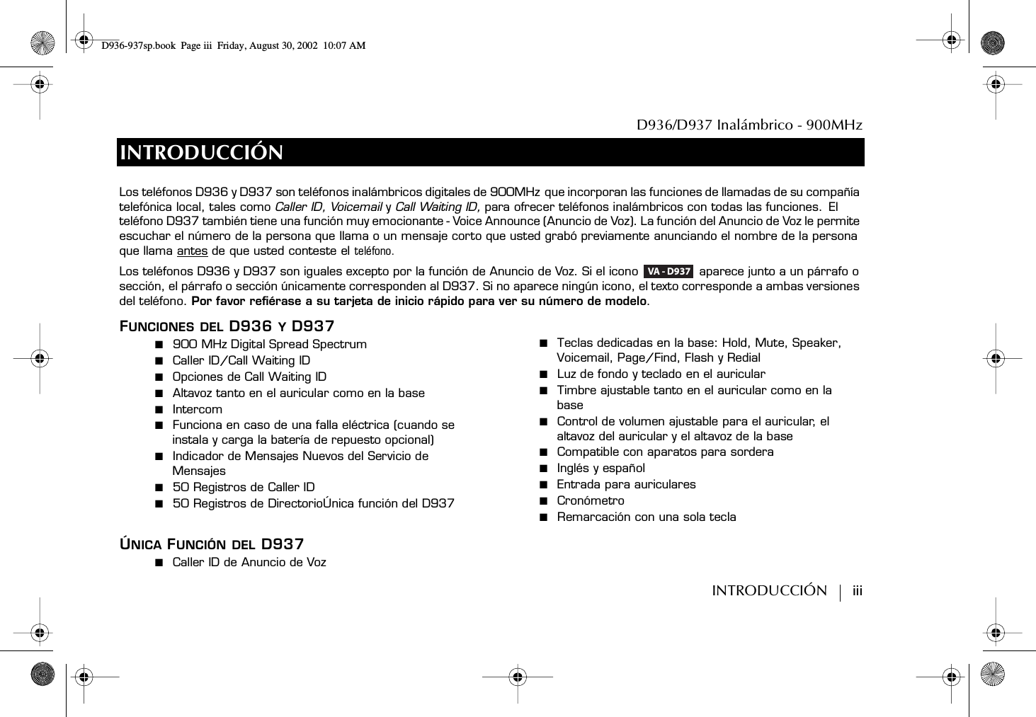 D936/D937 Inalámbrico - 900MHzINTRODUCCIÓN        iiiINTRODUCCIÓNFUNCIONES DEL D936 Y D937■  900 MHz Digital Spread Spectrum■  Caller ID/Call Waiting ID■  Opciones de Call Waiting ID■  Altavoz tanto en el auricular como en la base■  Intercom■  Funciona en caso de una falla eléctrica (cuando se instala y carga la batería de repuesto opcional)■  Indicador de Mensajes Nuevos del Servicio de Mensajes■  50 Registros de Caller ID■  50 Registros de DirectorioÚnica función del D937 ÚNICA FUNCIÓN DEL D937■  Caller ID de Anuncio de Voz■  Teclas dedicadas en la base: Hold, Mute, Speaker, Voicemail, Page/Find, Flash y Redial■  Luz de fondo y teclado en el auricular■  Timbre ajustable tanto en el auricular como en la base■  Control de volumen ajustable para el auricular, el altavoz del auricular y el altavoz de la base■  Compatible con aparatos para sordera■  Inglés y español■  Entrada para auriculares■  Cronómetro■  Remarcación con una sola teclaLos teléfonos D936 y D937 son teléfonos inalámbricos digitales de 900MHz que incorporan las funciones de llamadas de su compañía telefónica local, tales como Caller ID, Voicemail y Call Waiting ID, para ofrecer teléfonos inalámbricos con todas las funciones. El teléfono D937 también tiene una función muy emocionante - Voice Announce (Anuncio de Voz). La función del Anuncio de Voz le permite escuchar el número de la persona que llama o un mensaje corto que usted grabó previamente anunciando el nombre de la persona que llama antes de que usted conteste el teléfono.Los teléfonos D936 y D937 son iguales excepto por la función de Anuncio de Voz. Si el icono   aparece junto a un párrafo o sección, el párrafo o sección únicamente corresponden al D937. Si no aparece ningún icono, el texto corresponde a ambas versiones del teléfono. Por favor refiérase a su tarjeta de inicio rápido para ver su número de modelo.VA - D937D936-937sp.book Page iii Friday, August 30, 2002 10:07 AM