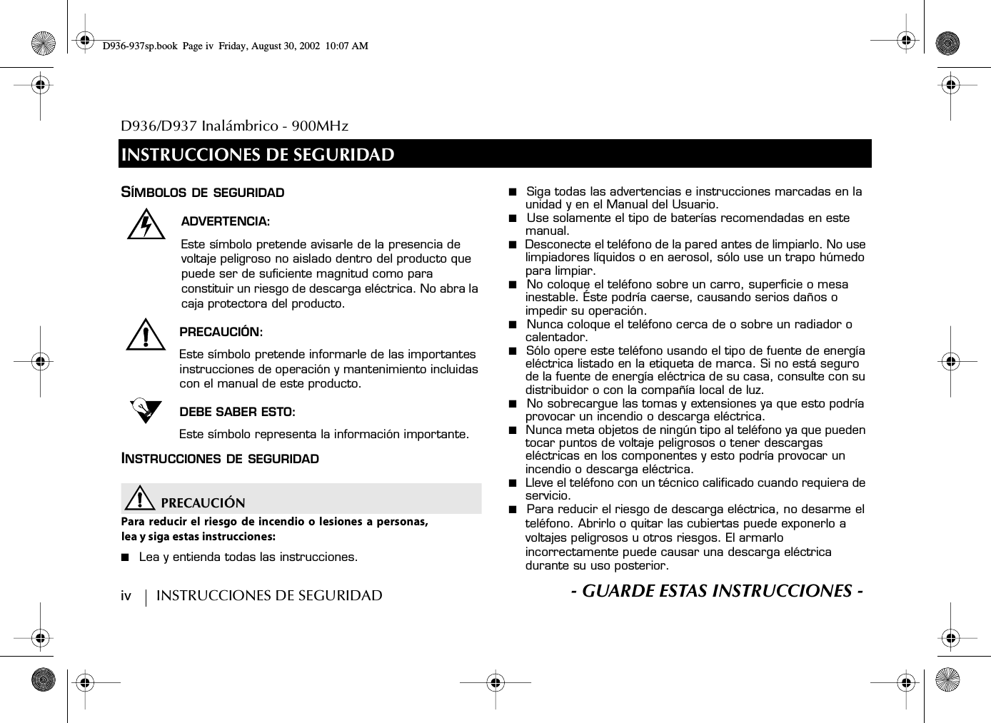 D936/D937 Inalámbrico - 900MHziv        INSTRUCCIONES DE SEGURIDAD S- GUARDE ESTAS INSTRUCCIONES -INSTRUCCIONES DE SEGURIDADSÍMBOLOS DE SEGURIDADADVERTENCIA:Este símbolo pretende avisarle de la presencia de voltaje peligroso no aislado dentro del producto que puede ser de suficiente magnitud como para constituir un riesgo de descarga eléctrica. No abra la caja protectora del producto.PRECAUCIÓN:Este símbolo pretende informarle de las importantes instrucciones de operación y mantenimiento incluidas con el manual de este producto.DEBE SABER ESTO:Este símbolo representa la información importante.INSTRUCCIONES DE SEGURIDADPRECAUCIÓNPara reducir el riesgo de incendio o lesiones a personas,lea y siga estas instrucciones:■  Lea y entienda todas las instrucciones.■  Siga todas las advertencias e instrucciones marcadas en la unidad y en el Manual del Usuario.■  Use solamente el tipo de baterías recomendadas en este manual.■  Desconecte el teléfono de la pared antes de limpiarlo. No use limpiadores líquidos o en aerosol, sólo use un trapo húmedo para limpiar.■  No coloque el teléfono sobre un carro, superficie o mesa inestable. Éste podría caerse, causando serios daños o impedir su operación.■  Nunca coloque el teléfono cerca de o sobre un radiador o calentador.■  Sólo opere este teléfono usando el tipo de fuente de energía eléctrica listado en la etiqueta de marca. Si no está seguro de la fuente de energía eléctrica de su casa, consulte con su distribuidor o con la compañía local de luz.■  No sobrecargue las tomas y extensiones ya que esto podría provocar un incendio o descarga eléctrica.■  Nunca meta objetos de ningún tipo al teléfono ya que pueden tocar puntos de voltaje peligrosos o tener descargas eléctricas en los componentes y esto podría provocar un incendio o descarga eléctrica.■  Lleve el teléfono con un técnico calificado cuando requiera de servicio.■  Para reducir el riesgo de descarga eléctrica, no desarme el teléfono. Abrirlo o quitar las cubiertas puede exponerlo a voltajes peligrosos u otros riesgos. El armarlo incorrectamente puede causar una descarga eléctrica durante su uso posterior.D936-937sp.book Page iv Friday, August 30, 2002 10:07 AM