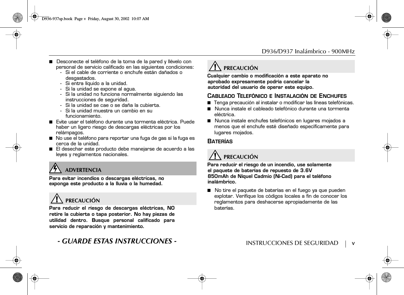 D936/D937 Inalámbrico - 900MHzINSTRUCCIONES DE SEGURIDAD        v■  Desconecte el teléfono de la toma de la pared y llévelo con personal de servicio calificado en las siguientes condiciones:- Si el cable de corriente o enchufe están dañados o desgastados.-Si entra líquido a la unidad.- Si la unidad se expone al agua.- Si la unidad no funciona normalmente siguiendo las instrucciones de seguridad.- Si la unidad se cae o se daña la cubierta.- Si la unidad muestra un cambio en su funcionamiento.■  Evite usar el teléfono durante una tormenta eléctrica. Puede haber un ligero riesgo de descargas eléctricas por los relámpagos.■  No use el teléfono para reportar una fuga de gas si la fuga es cerca de la unidad.■  El desechar este producto debe manejarse de acuerdo a las leyes y reglamentos nacionales.WARNINGSADVERTENCIAPara evitar incendios o descargas eléctricas, no exponga este producto a la lluvia o la humedad.PRECAUCIÓNPara reducir el riesgo de descargas eléctricas, NOretire la cubierta o tapa posterior. No hay piezas deutilidad dentro. Busque personal calificado paraservicio de reparación y mantenimiento.PRECAUCIÓNCualquier cambio o modificación a este aparato no aprobado expresamente podría cancelar la autoridad del usuario de operar este equipo.CABLEADO TELEFÓNICO E INSTALACIÓN DE ENCHUFES■  Tenga precaución al instalar o modificar las líneas telefónicas.■  Nunca instale el cableado telefónico durante una tormenta eléctrica.■  Nunca instale enchufes telefónicos en lugares mojados a menos que el enchufe esté diseñado específicamente para lugares mojados.BATERÍASPRECAUCIÓNPara reducir el riesgo de un incendio, use solamente el paquete de baterías de repuesto de 3.6V 850mAh de Níquel Cadmio (Ni-Cad) para el teléfono inalámbrico.■  No tire el paquete de baterías en el fuego ya que pueden explotar. Verifique los códigos locales a fin de conocer los reglamentos para deshacerse apropiadamente de las baterías.S- GUARDE ESTAS INSTRUCCIONES -D936-937sp.book Page v Friday, August 30, 2002 10:07 AM