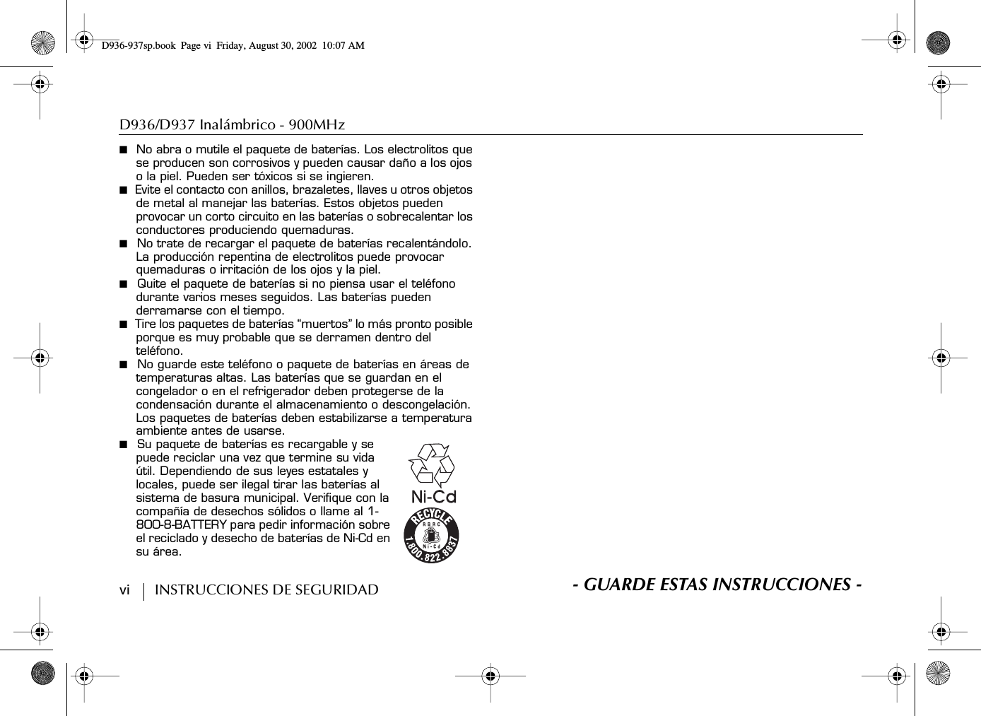 D936/D937 Inalámbrico - 900MHz vi        INSTRUCCIONES DE SEGURIDAD■  No abra o mutile el paquete de baterías. Los electrolitos que se producen son corrosivos y pueden causar daño a los ojos o la piel. Pueden ser tóxicos si se ingieren.■  Evite el contacto con anillos, brazaletes, llaves u otros objetos de metal al manejar las baterías. Estos objetos pueden provocar un corto circuito en las baterías o sobrecalentar los conductores produciendo quemaduras.■  No trate de recargar el paquete de baterías recalentándolo. La producción repentina de electrolitos puede provocar quemaduras o irritación de los ojos y la piel.■  Quite el paquete de baterías si no piensa usar el teléfono durante varios meses seguidos. Las baterías pueden derramarse con el tiempo.■  Tire los paquetes de baterías “muertos” lo más pronto posible porque es muy probable que se derramen dentro del teléfono.■  No guarde este teléfono o paquete de baterías en áreas de temperaturas altas. Las baterías que se guardan en el congelador o en el refrigerador deben protegerse de la condensación durante el almacenamiento o descongelación. Los paquetes de baterías deben estabilizarse a temperatura ambiente antes de usarse.■  Su paquete de baterías es recargable y se puede reciclar una vez que termine su vida útil. Dependiendo de sus leyes estatales y locales, puede ser ilegal tirar las baterías al sistema de basura municipal. Verifique con la compañía de desechos sólidos o llame al 1-800-8-BATTERY para pedir información sobre el reciclado y desecho de baterías de Ni-Cd en su área.S- GUARDE ESTAS INSTRUCCIONES -D936-937sp.book Page vi Friday, August 30, 2002 10:07 AM