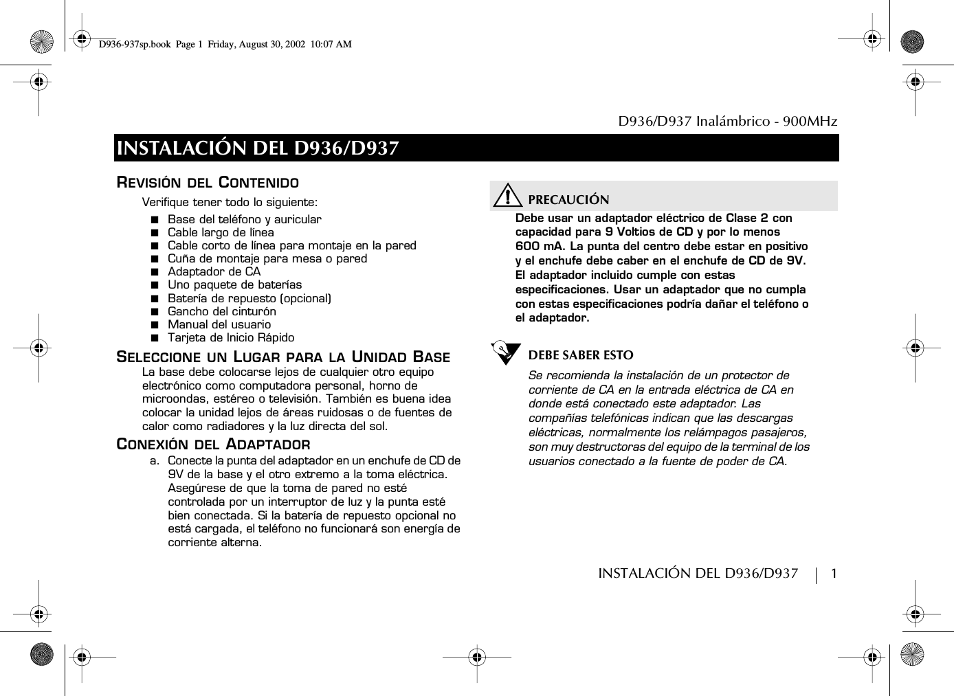 D936/D937 Inalámbrico - 900MHzINSTALACIÓN DEL D936/D937        1INSTALACIÓN DEL D936/D937REVISIÓN DEL CONTENIDOVerifique tener todo lo siguiente:■  Base del teléfono y auricular■  Cable largo de línea■  Cable corto de línea para montaje en la pared■  Cuña de montaje para mesa o pared■  Adaptador de CA■  Uno paquete de baterías■  Batería de repuesto (opcional)■  Gancho del cinturón■  Manual del usuario■  Tarjeta de Inicio RápidoSELECCIONE UN LUGAR PARA LA UNIDAD BASELa base debe colocarse lejos de cualquier otro equipo electrónico como computadora personal, horno de microondas, estéreo o televisión. También es buena idea colocar la unidad lejos de áreas ruidosas o de fuentes de calor como radiadores y la luz directa del sol.CONEXIÓN DEL ADAPTADORa.  Conecte la punta del adaptador en un enchufe de CD de 9V de la base y el otro extremo a la toma eléctrica. Asegúrese de que la toma de pared no esté controlada por un interruptor de luz y la punta esté bien conectada. Si la batería de repuesto opcional no está cargada, el teléfono no funcionará son energía de corriente alterna.PRECAUCIÓNDebe usar un adaptador eléctrico de Clase 2 con capacidad para 9 Voltios de CD y por lo menos600 mA. La punta del centro debe estar en positivo y el enchufe debe caber en el enchufe de CD de 9V. El adaptador incluido cumple con estas especificaciones. Usar un adaptador que no cumpla con estas especificaciones podría dañar el teléfono o el adaptador.DEBE SABER ESTOSe recomienda la instalación de un protector de corriente de CA en la entrada eléctrica de CA en donde está conectado este adaptador. Las compañías telefónicas indican que las descargas eléctricas, normalmente los relámpagos pasajeros, son muy destructoras del equipo de la terminal de los usuarios conectado a la fuente de poder de CA.D936-937sp.book Page 1 Friday, August 30, 2002 10:07 AM