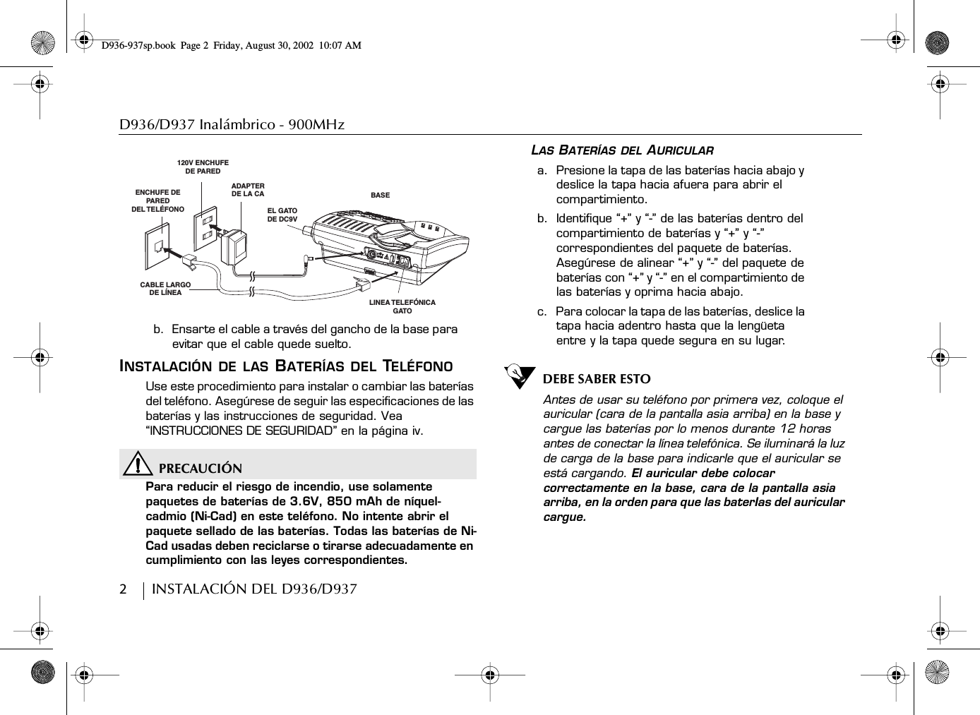 D936/D937 Inalámbrico - 900MHz2        INSTALACIÓN DEL D936/D937b.  Ensarte el cable a través del gancho de la base para evitar que el cable quede suelto. INSTALACIÓN DE LAS BATERÍAS DEL TELÉFONOUse este procedimiento para instalar o cambiar las baterías del teléfono. Asegúrese de seguir las especificaciones de las baterías y las instrucciones de seguridad. Vea “INSTRUCCIONES DE SEGURIDAD” en la página iv.PRECAUCIÓNPara reducir el riesgo de incendio, use solamente paquetes de baterías de 3.6V, 850 mAh de níquel-cadmio (Ni-Cad) en este teléfono. No intente abrir el paquete sellado de las baterías. Todas las baterías de Ni-Cad usadas deben reciclarse o tirarse adecuadamente en cumplimiento con las leyes correspondientes.LAS BATERÍAS DEL AURICULARa.  Presione la tapa de las baterías hacia abajo y deslice la tapa hacia afuera para abrir el compartimiento.b.  Identifique “+” y “-” de las baterías dentro del compartimiento de baterías y “+” y “-” correspondientes del paquete de baterías. Asegúrese de alinear “+” y “-” del paquete de baterías con “+” y “-” en el compartimiento de las baterías y oprima hacia abajo.c.  Para colocar la tapa de las baterías, deslice la tapa hacia adentro hasta que la lengüeta entre y la tapa quede segura en su lugar.DEBE SABER ESTOAntes de usar su teléfono por primera vez, coloque el auricular (cara de la pantalla asia arriba) en la base y cargue las baterías por lo menos durante 12 horas antes de conectar la línea telefónica. Se iluminará la luz de carga de la base para indicarle que el auricular se está cargando. El auricular debe colocar correctamente en la base, cara de la pantalla asia arriba, en la orden para que las baterIas del auricular cargue.LINEA TELEFÓNICA GATOBASEEL GATODE DC9VADAPTERDE LA CA120V ENCHUFEDE PAREDCABLE LARGODE LÍNEAENCHUFE DE PAREDDEL TELÉFONOD936-937sp.book Page 2 Friday, August 30, 2002 10:07 AM