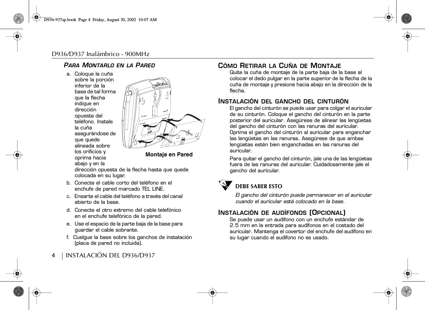 D936/D937 Inalámbrico - 900MHz4        INSTALACIÓN DEL D936/D937PARA MONTARLO EN LA PAREDa.  Coloque la cuña sobre la porción inferior de la base de tal forma que la flecha indique en dirección opuesta del teléfono. Instale la cuña asegurándose de que quede alineada sobre los orificios y oprima hacia abajo y en la dirección opuesta de la flecha hasta que quede colocada en su lugar.b.  Conecte el cable corto del teléfono en el enchufe de pared marcado TEL LINE.c.  Ensarte el cable del teléfono a través del canal abierto de la base.d.  Conecte el otro extremo del cable telefónico en el enchufe telefónico de la pared.e.  Use el espacio de la parte baja de la base para guardar el cable sobrante.f.  Cuelgue la base sobre los ganchos de instalación (placa de pared no incluida).CÓMO RETIRAR LA CUÑA DE MONTAJEQuite la cuña de montaje de la parte baja de la base al colocar el dedo pulgar en la parte superior de la flecha de la cuña de montaje y presione hacia abajo en la dirección de la flecha.INSTALACIÓN DEL GANCHO DEL CINTURÓNEl gancho del cinturón se puede usar para colgar el auricular de su cinturón. Coloque el gancho del cinturón en la parte posterior del auricular. Asegúrese de alinear las lengüetas del gancho del cinturón con las ranuras del auricular. Oprima el gancho del cinturón al auricular para enganchar las lengüetas en las ranuras. Asegúrese de que ambas lengüetas estén bien enganchadas en las ranuras del auricular.Para quitar el gancho del cinturón, jale una de las lengüetas fuera de las ranuras del auricular. Cuidadosamente jale el gancho del auricular.DEBE SABER ESTOEl gancho del cinturón puede permanecer en el auricular cuando el auricular está colocado en la base.INSTALACIÓN DE AUDÍFONOS (OPCIONAL)Se puede usar un audífono con un enchufe estándar de2.5 mm en la entrada para audífonos en el costado del auricular. Mantenga el covertor del enchufe del audífono en su lugar cuando el audífono no es usado.Montaje en ParedD936-937sp.book Page 4 Friday, August 30, 2002 10:07 AM