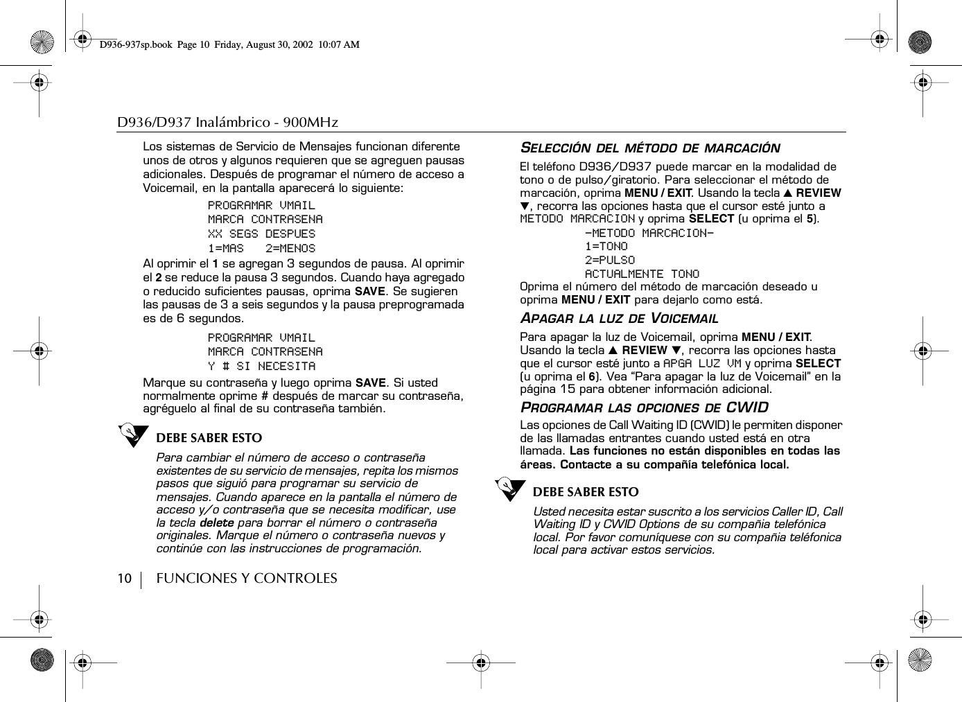 D936/D937 Inalámbrico - 900MHz10        FUNCIONES Y CONTROLESLos sistemas de Servicio de Mensajes funcionan diferente unos de otros y algunos requieren que se agreguen pausas adicionales. Después de programar el número de acceso a Voicemail, en la pantalla aparecerá lo siguiente:PROGRAMAR VMAILMARCA CONTRASENAXX SEGS DESPUES1=MAS   2=MENOSAl oprimir el 1 se agregan 3 segundos de pausa. Al oprimir el 2 se reduce la pausa 3 segundos. Cuando haya agregado o reducido suficientes pausas, oprima SAVE. Se sugieren las pausas de 3 a seis segundos y la pausa preprogramada es de 6 segundos.PROGRAMAR VMAILMARCA CONTRASENAY # SI NECESITAMarque su contraseña y luego oprima SAVE. Si usted normalmente oprime # después de marcar su contraseña, agréguelo al final de su contraseña también.DEBE SABER ESTOPara cambiar el número de acceso o contraseña existentes de su servicio de mensajes, repita los mismos pasos que siguió para programar su servicio de mensajes. Cuando aparece en la pantalla el número de acceso y/o contraseña que se necesita modificar, use la tecla delete para borrar el número o contraseña originales. Marque el número o contraseña nuevos y continúe con las instrucciones de programación.SELECCIÓN DEL MÉTODO DE MARCACIÓNEl teléfono D936/D937 puede marcar en la modalidad de tono o de pulso/giratorio. Para seleccionar el método de marcación, oprima MENU / EXIT. Usando la tecla ̆ REVIEW ̄, recorra las opciones hasta que el cursor esté junto a METODO MARCACION y oprima SELECT (u oprima el 5).-METODO MARCACION-1=TONO2=PULSOACTUALMENTE TONOOprima el número del método de marcación deseado u oprima MENU / EXIT para dejarlo como está.APAGAR LA LUZ DE VOICEMAILPara apagar la luz de Voicemail, oprima MENU / EXIT. Usando la tecla ̆ REVIEW ̄, recorra las opciones hasta que el cursor esté junto a APGA LUZ VM y oprima SELECT (u oprima el 6). Vea “Para apagar la luz de Voicemail” en la página 15 para obtener información adicional.PROGRAMAR LAS OPCIONES DE CWIDLas opciones de Call Waiting ID (CWID) le permiten disponer de las llamadas entrantes cuando usted está en otra llamada. Las funciones no están disponibles en todas las áreas. Contacte a su compañía telefónica local.DEBE SABER ESTOUsted necesita estar suscrito a los servicios Caller ID, Call Waiting ID y CWID Options de su compañia telefónica local. Por favor comuníquese con su compañia teléfonica local para activar estos servicios.D936-937sp.book Page 10 Friday, August 30, 2002 10:07 AM