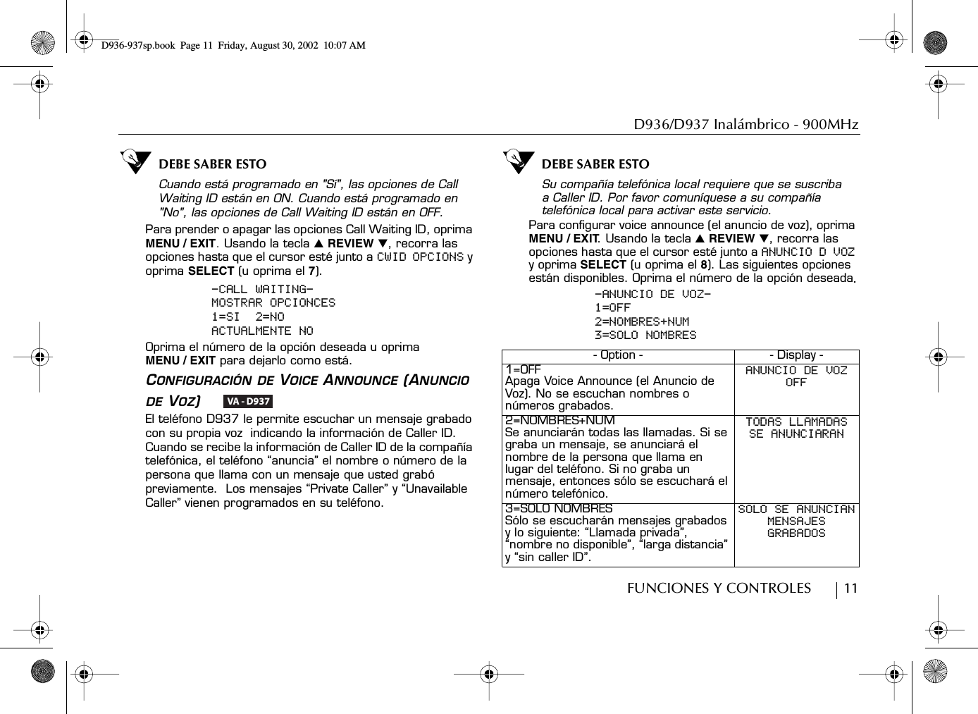 D936/D937 Inalámbrico - 900MHzFUNCIONES Y CONTROLES        11DEBE SABER ESTOCuando está programado en &quot;Sí&quot;, las opciones de Call Waiting ID están en ON. Cuando está programado en &quot;No&quot;, las opciones de Call Waiting ID están en OFF.Para prender o apagar las opciones Call Waiting ID, oprima MENU / EXIT. Usando la tecla ̆ REVIEW ̄, recorra las opciones hasta que el cursor esté junto a CWID OPCIONS y oprima SELECT (u oprima el 7).-CALL WAITING-MOSTRAR OPCIONCES1=SI  2=NOACTUALMENTE NOOprima el número de la opción deseada u oprima MENU / EXIT para dejarlo como está.CONFIGURACIÓN DE VOICE ANNOUNCE (ANUNCIO DE VOZ)    El teléfono D937 le permite escuchar un mensaje grabado con su propia voz  indicando la información de Caller ID. Cuando se recibe la información de Caller ID de la compañía telefónica, el teléfono “anuncia” el nombre o número de la persona que llama con un mensaje que usted grabó previamente.  Los mensajes “Private Caller” y “Unavailable Caller” vienen programados en su teléfono.DEBE SABER ESTOSu compañía telefónica local requiere que se suscriba a Caller ID. Por favor comuníquese a su compañía telefónica local para activar este servicio.Para configurar voice announce (el anuncio de voz), oprima MENU / EXIT. Usando la tecla ̆ REVIEW ̄, recorra las opciones hasta que el cursor esté junto a ANUNCIO D VOZ y oprima SELECT (u oprima el 8). Las siguientes opciones  están disponibles. Oprima el número de la opción deseada.-ANUNCIO DE VOZ-1=OFF2=NOMBRES+NUM3=SOLO NOMBRESVA - D937- Option - - Display -1=OFFApaga Voice Announce (el Anuncio de Voz). No se escuchan nombres o números grabados.ANUNCIO DE VOZOFF2=NOMBRES+NUMSe anunciarán todas las llamadas. Si se graba un mensaje, se anunciará el nombre de la persona que llama en lugar del teléfono. Si no graba un mensaje, entonces sólo se escuchará el número telefónico.TODAS LLAMADASSE ANUNCIARAN3=SOLO NOMBRESSólo se escucharán mensajes grabados y lo siguiente: “Llamada privada”, “nombre no disponible”, “larga distancia” y “sin caller ID”.SOLO SE ANUNCIANMENSAJESGRABADOSD936-937sp.book Page 11 Friday, August 30, 2002 10:07 AM