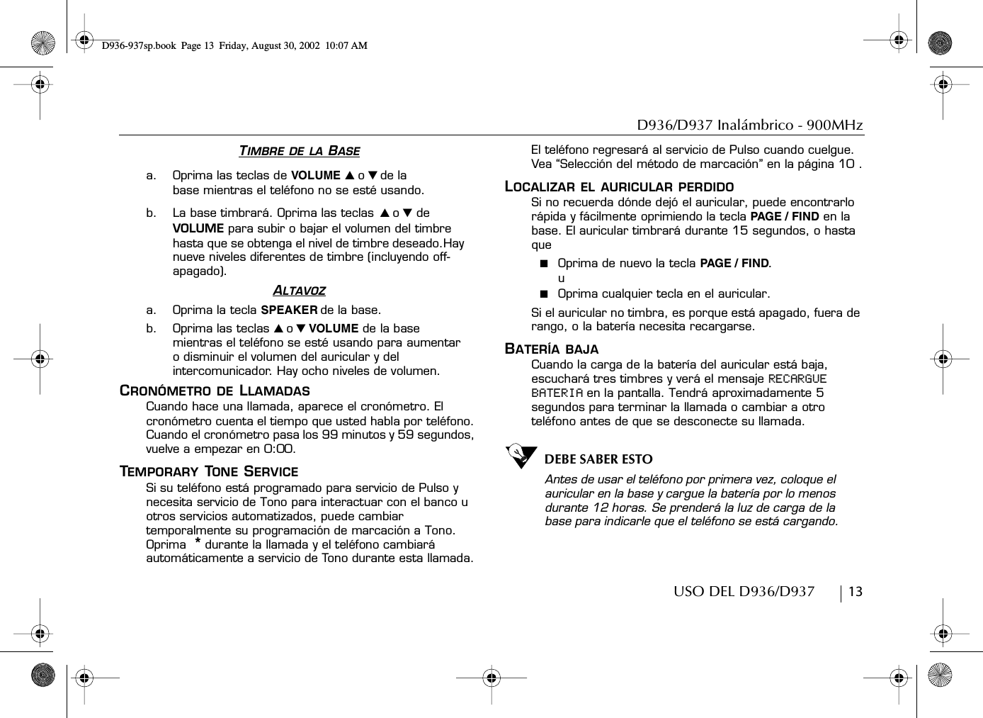 D936/D937 Inalámbrico - 900MHzUSO DEL D936/D937        13TIMBRE DE LA BASEa. Oprima las teclas de VOLUME ̆ o ̄ de la base mientras el teléfono no se esté usando.b. La base timbrará. Oprima las teclas ̆ o ̄ de VOLUME para subir o bajar el volumen del timbre hasta que se obtenga el nivel de timbre deseado.Hay nueve niveles diferentes de timbre (incluyendo off-apagado).ALTAVOZa. Oprima la tecla SPEAKER de la base.b. Oprima las teclas ̆ o ̄ VOLUME de la base mientras el teléfono se esté usando para aumentar o disminuir el volumen del auricular y del intercomunicador. Hay ocho niveles de volumen.CRONÓMETRO DE LLAMADASCuando hace una llamada, aparece el cronómetro. El cronómetro cuenta el tiempo que usted habla por teléfono. Cuando el cronómetro pasa los 99 minutos y 59 segundos, vuelve a empezar en 0:00.TEMPORARY TONE SERVICESi su teléfono está programado para servicio de Pulso y necesita servicio de Tono para interactuar con el banco u otros servicios automatizados, puede cambiar temporalmente su programación de marcación a Tono. Oprima  * durante la llamada y el teléfono cambiará automáticamente a servicio de Tono durante esta llamada. El teléfono regresará al servicio de Pulso cuando cuelgue. Vea “Selección del método de marcación” en la página 10 .LOCALIZAR EL AURICULAR PERDIDOSi no recuerda dónde dejó el auricular, puede encontrarlo rápida y fácilmente oprimiendo la tecla PAGE / FIND en la base. El auricular timbrará durante 15 segundos, o hasta que■  Oprima de nuevo la tecla PAGE / FI ND.u■  Oprima cualquier tecla en el auricular.Si el auricular no timbra, es porque está apagado, fuera de rango, o la batería necesita recargarse.BATERÍA BAJACuando la carga de la batería del auricular está baja, escuchará tres timbres y verá el mensaje RECARGUE BATERIA en la pantalla. Tendrá aproximadamente 5 segundos para terminar la llamada o cambiar a otro teléfono antes de que se desconecte su llamada.DEBE SABER ESTOAntes de usar el teléfono por primera vez, coloque el auricular en la base y cargue la batería por lo menos durante 12 horas. Se prenderá la luz de carga de la base para indicarle que el teléfono se está cargando.D936-937sp.book Page 13 Friday, August 30, 2002 10:07 AM