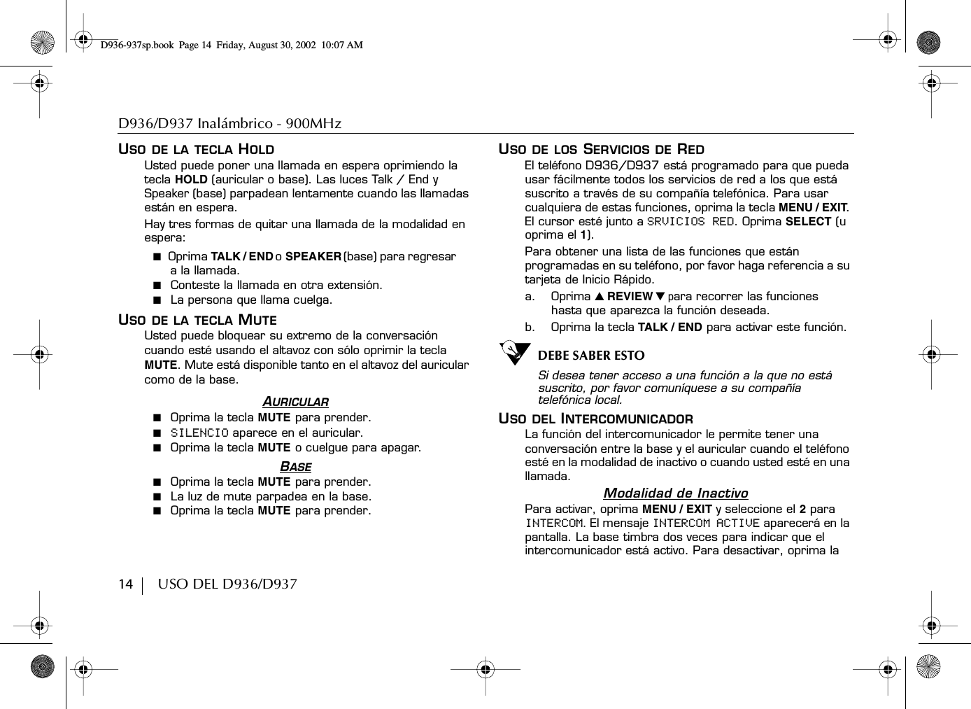D936/D937 Inalámbrico - 900MHz14        USO DEL D936/D937USO DE LA TECLA HOLDUsted puede poner una llamada en espera oprimiendo la tecla HOLD (auricular o base). Las luces Talk / End y Speaker (base) parpadean lentamente cuando las llamadas están en espera.Hay tres formas de quitar una llamada de la modalidad en espera:■  Oprima TA LK / E ND o  SPEAKER (base) para regresar a la llamada.■  Conteste la llamada en otra extensión.■  La persona que llama cuelga.USO DE LA TECLA MUTEUsted puede bloquear su extremo de la conversación cuando esté usando el altavoz con sólo oprimir la tecla MUTE. Mute está disponible tanto en el altavoz del auricular como de la base.AURICULAR■  Oprima la tecla MUTE para prender.■  SILENCIO aparece en el auricular.■  Oprima la tecla MUTE o cuelgue para apagar.BASE■  Oprima la tecla MUTE para prender.■  La luz de mute parpadea en la base.■  Oprima la tecla MUTE para prender.USO DE LOS SERVICIOS DE REDEl teléfono D936/D937 está programado para que pueda usar fácilmente todos los servicios de red a los que está suscrito a través de su compañía telefónica. Para usar cualquiera de estas funciones, oprima la tecla MENU / EXIT. El cursor esté junto a SRVICIOS RED. Oprima SELECT (u oprima el 1).Para obtener una lista de las funciones que están programadas en su teléfono, por favor haga referencia a su tarjeta de Inicio Rápido.a. Oprima ̆ REVIEW ̄ para recorrer las funciones hasta que aparezca la función deseada.b. Oprima la tecla TALK / END para activar este función. DEBE SABER ESTOSi desea tener acceso a una función a la que no está suscrito, por favor comuníquese a su compañía telefónica local.USO DEL INTERCOMUNICADORLa función del intercomunicador le permite tener una conversación entre la base y el auricular cuando el teléfono esté en la modalidad de inactivo o cuando usted esté en una llamada.Modalidad de InactivoPara activar, oprima MENU / EXIT y seleccione el 2 para INTERCOM. El mensaje INTERCOM ACTIVE aparecerá en la pantalla. La base timbra dos veces para indicar que el intercomunicador está activo. Para desactivar, oprima la D936-937sp.book Page 14 Friday, August 30, 2002 10:07 AM