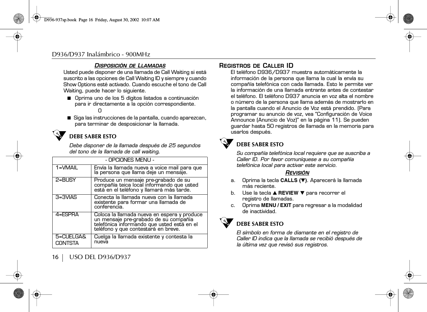 D936/D937 Inalámbrico - 900MHz16        USO DEL D936/D937DISPOSICIÓN DE LLAMADASUsted puede disponer de una llamada de Call Waiting si está suscrito a las opciones de Call Waiting ID y siempre y cuando Show Options esté activado. Cuando escuche el tono de Call Waiting, puede hacer lo siguiente.■  Oprima uno de los 5 dígitos listados a continuación para ir directamente a la opción correspondiente.O■  Siga las instrucciones de la pantalla, cuando aparezcan, para terminar de desposicionar la llamada.DEBE SABER ESTODebe disponer de la llamada después de 25 segundos del tono de la llamada de call waiting.REGISTROS DE CALLER IDEl teléfono D936/D937 muestra automáticamente la información de la persona que llama la cual la envía su compañía telefónica con cada llamada. Esto le permite ver la información de una llamada entrante antes de contestar el teléfono. El teléfono D937 anuncia en voz alta el nombre o número de la persona que llama además de mostrarlo en la pantalla cuando el Anuncio de Voz está prendido. (Para programar su anuncio de voz, vea “Configuración de Voice Announce (Anuncio de Voz)” en la página 11). Se pueden guardar hasta 50 registros de llamada en la memoria para usarlos después.DEBE SABER ESTOSu compañía telefónica local requiere que se suscriba a Caller ID. Por favor comuníquese a su compañía telefónica local para activar este servicio.REVISIÓNa. Oprima la tecla CALLS (̄). Aparecerá la llamada más reciente.b. Use la tecla ̆ REVIEW ̄ para recorrer el registro de llamadas.c. Oprima MENU / EXIT para regresar a la modalidad de inactividad.DEBE SABER ESTOEl símbolo en forma de diamante en el registro de Caller ID indica que la llamada se recibió después de la última vez que revisó sus registros.- OPCIONES MENU -1=VMAIL Envía la llamada nueva a voice mail para que la persona que llama deje un mensaje.2=BUSY Produce un mensaje pre-grabado de su compañía teica local informando que usted está en el teléfono y llamará más tarde.3=3VIAS Conecta la llamada nueva con la llamada existente para formar una llamada de conferencia.4=ESPRA Coloca la llamada nueva en espera y produce un mensaje pre-grabado de su compañía telefónica informando que usted está en el teléfono y que contestará en breve.5=CUELGA&amp; CONTSTACuelga la llamada existente y contesta la nuevaD936-937sp.book Page 16 Friday, August 30, 2002 10:07 AM