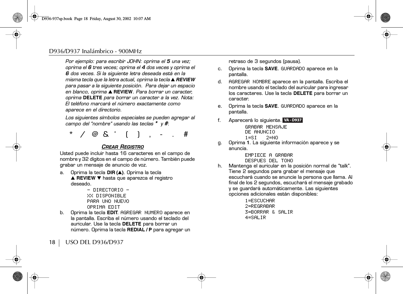 D936/D937 Inalámbrico - 900MHz18        USO DEL D936/D937Por ejemplo: para escribir JOHN: oprima el 5 una vez; oprima el 6 tres veces; oprima el 4 dos veces y oprima el 6 dos veces. Si la siguiente letra deseada está en la misma tecla que la letra actual, oprima la tecla ̆ REVIEW para pasar a la siguiente posición.  Para dejar un espacio en blanco, oprima ̆ REVIEW. Para borrar un caracter, oprima DELETE para borrar un caracter a la vez. Nota: El teléfono marcará el número exactamente como aparece en el directorio.Los siguientes símbolos especiales se pueden agregar al campo del “nombre” usando las teclas *y #: CREAR REGISTROUsted puede incluir hasta 16 caracteres en el campo de nombre y 32 dígitos en el campo de número. También puede grabar un mensaje de anuncio de voz.a. Oprima la tecla DIR (̆). Oprima la tecla ̆ REVIEW ̄ hasta que aparezca el registro deseado.- DIRECTORIO -XX DISPONIBLEPARA UNO NUEVOOPRIMA EDITb. Oprima la tecla EDIT. AGREGAR NUMERO aparece en la pantalla. Escriba el número usando el teclado del auricular. Use la tecla DELETE para borrar un número. Oprima la tecla REDIAL / P para agregar un retraso de 3 segundos (pausa).c. Oprima la tecla SAVE. GUARDADO aparece en la pantalla. d. AGREGAR NOMBRE aparece en la pantalla. Escriba el nombre usando el teclado del auricular para ingresar los caracteres. Use la tecla DELETE para borrar un caracter.e. Oprima la tecla SAVE. GUARDADO aparece en la pantalla.f. Aparecerá lo siguiente.GRABAR MENSAJEDE ANUNCIO1=SI   2=NOg. Oprima 1. La siguiente información aparece y se anuncia.EMPIECE A GRABARDESPUES DEL TONOh. Mantenga el auricular en la posición normal de “talk”. Tiene 2 segundos para grabar el mensaje que escuchará cuando se anuncie la persona que llama. Al final de los 2 segundos, escuchará el mensaje grabado y se guardará automáticamente. Las siguientes opciones adicionales están disponibles:1=ESCUCHAR2=REGRABAR3=BORRAR &amp; SALIR4=SALIR*/@&amp;‘(),-.#VA - D937D936-937sp.book Page 18 Friday, August 30, 2002 10:07 AM