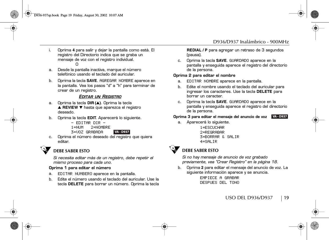 D936/D937 Inalámbrico - 900MHzUSO DEL D936/D937        19i. Oprima 4para salir y dejar la pantalla como está. El registro del Directorio indica que se graba un mensaje de voz con el registro individual.Oa. Desde la pantalla inactiva, marque el número telefónico usando el teclado del auricular.b. Oprima la tecla SAVE. AGREGAR NOMBRE aparece en la pantalla. Vea los pasos “d” a “h” para terminar de crear de un registro.EDITAR UN REGISTROa. Oprima la tecla DIR (̆). Oprima la tecla ̆ REVIEW ̄ hasta que aparezca el registro deseado.b. Oprima la tecla EDIT. Aparecerá lo siguiente.- EDITAR DIR -1=NUM   2=NOMBRE3=VOZ GRABADA    c. Oprima el número deseado del registro que quiera editar.DEBE SABER ESTOSi necesita editar más de un registro, debe repetir el mismo proceso para cada uno.Oprima 1 para editar el númeroa. EDITAR NUMBERO aparece en la pantalla.b. Edite el número usando el teclado del auricular. Use la tecla DELETE para borrar un número. Oprima la tecla REDIAL / P para agregar un retraso de 3 segundos (pausa).c. Oprima la tecla SAVE. GUARDADO aparece en la pantalla y enseguida aparece el registro del directorio de la persona.Oprima 2 para editar el nombrea. EDITAR NOMBRE aparece en la pantalla.b. Edite el nombre usando el teclado del auricular para ingresar los caracteres. Use la tecla DELETE para borrar un caracter.c. Oprima la tecla SAVE. GUARDADO aparece en la pantalla y enseguida aparece el registro del directorio de la persona.Oprima 3 para editar el mensaje del anuncio de voz   a. Aparecerá lo siguiente.1=ESCUCHAR2=REGRABAR3=BORRAR &amp; SALIR4=SALIRDEBE SABER ESTOSi no hay mensaje de anuncio de voz grabado previamente, vea “Crear Registro” en la página 18.b. Oprima 2 para editar el mensaje del anuncio de voz. La siguiente información aparece y se anuncia.EMPIECE A GRABARDESPUES DEL TONOVA - D937VA - D937D936-937sp.book Page 19 Friday, August 30, 2002 10:07 AM
