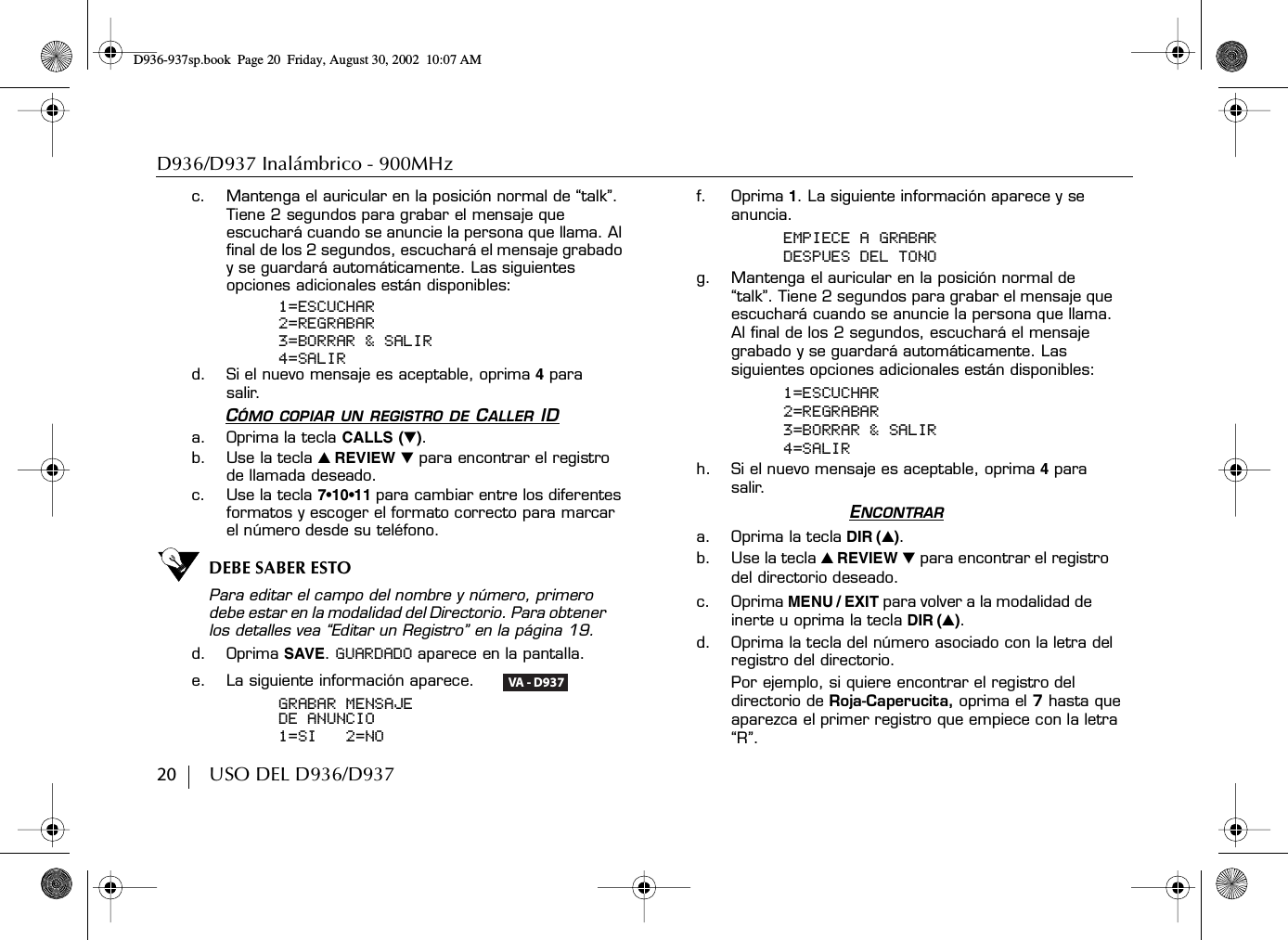 D936/D937 Inalámbrico - 900MHz20        USO DEL D936/D937c. Mantenga el auricular en la posición normal de “talk”. Tiene 2 segundos para grabar el mensaje que escuchará cuando se anuncie la persona que llama. Al final de los 2 segundos, escuchará el mensaje grabado y se guardará automáticamente. Las siguientes opciones adicionales están disponibles:1=ESCUCHAR2=REGRABAR3=BORRAR &amp; SALIR4=SALIRd. Si el nuevo mensaje es aceptable, oprima 4 para salir.CÓMO COPIAR UN REGISTRO DE CALLER IDa. Oprima la tecla CALLS (̄).b. Use la tecla ̆ REVIEW ̄ para encontrar el registro de llamada deseado.c. Use la tecla 7•10•11 para cambiar entre los diferentes formatos y escoger el formato correcto para marcar el número desde su teléfono.DEBE SABER ESTOPara editar el campo del nombre y número, primero debe estar en la modalidad del Directorio. Para obtener los detalles vea “Editar un Registro” en la página 19.d. Oprima SAVE. GUARDADO aparece en la pantalla.e. La siguiente información aparece.     GRABAR MENSAJEDE ANUNCIO1=SI   2=NOf. Oprima 1. La siguiente información aparece y se anuncia.EMPIECE A GRABARDESPUES DEL TONOg. Mantenga el auricular en la posición normal de “talk”. Tiene 2 segundos para grabar el mensaje que escuchará cuando se anuncie la persona que llama. Al final de los 2 segundos, escuchará el mensaje grabado y se guardará automáticamente. Las siguientes opciones adicionales están disponibles:1=ESCUCHAR2=REGRABAR3=BORRAR &amp; SALIR4=SALIRh. Si el nuevo mensaje es aceptable, oprima 4 para salir.ENCONTRARa. Oprima la tecla DIR (̆).b. Use la tecla ̆ REVIEW ̄ para encontrar el registro del directorio deseado.c. Oprima MENU / EXIT para volver a la modalidad de inerte u oprima la tecla DIR (̆).d. Oprima la tecla del número asociado con la letra del registro del directorio.Por ejemplo, si quiere encontrar el registro del directorio de Roja-Caperucita, oprima el 7 hasta que aparezca el primer registro que empiece con la letra “R”.VA - D937D936-937sp.book Page 20 Friday, August 30, 2002 10:07 AM