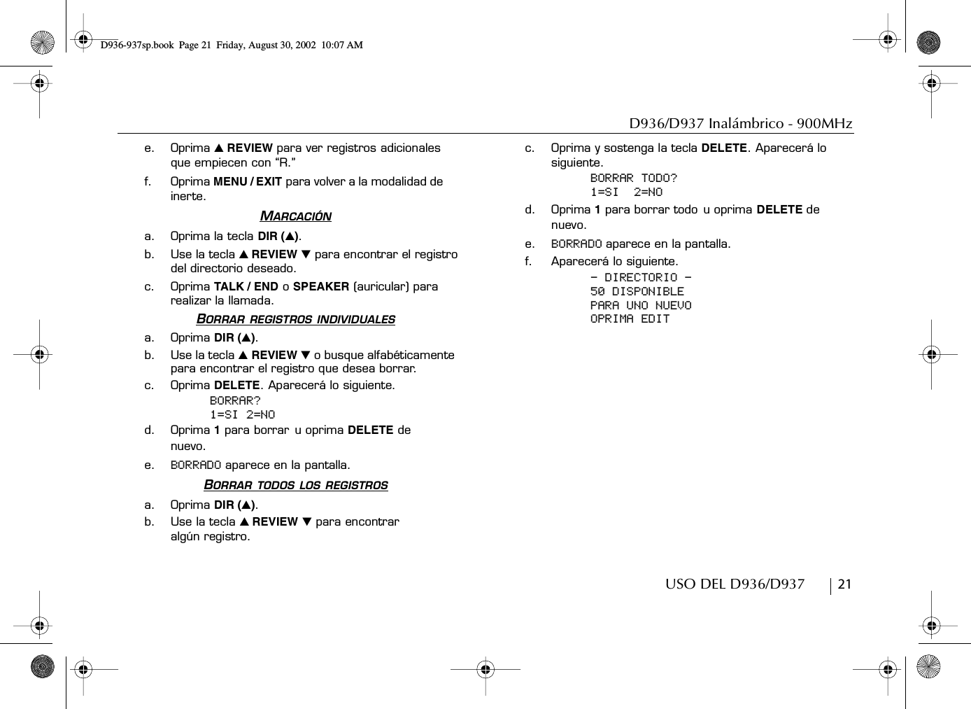 D936/D937 Inalámbrico - 900MHzUSO DEL D936/D937        21e. Oprima ̆ REVIEW para ver registros adicionales que empiecen con “R.”f. Oprima MENU / EXIT para volver a la modalidad de inerte.MARCACIÓNa. Oprima la tecla DIR (̆).b. Use la tecla ̆ REVIEW ̄ para encontrar el registro del directorio deseado.c. Oprima TALK / END o SPEAKER (auricular) para realizar la llamada.BORRAR REGISTROS INDIVIDUALESa. Oprima DIR (̆).b. Use la tecla ̆ REVIEW ̄ o busque alfabéticamente  para encontrar el registro que desea borrar.c. Oprima DELETE. Aparecerá lo siguiente.BORRAR?1=SI 2=NOd. Oprima 1 para borrar u oprima DELETE de nuevo.e. BORRADO aparece en la pantalla.BORRAR TODOS LOS REGISTROSa. Oprima DIR (̆).b. Use la tecla ̆ REVIEW ̄ para encontrar algún registro.c. Oprima y sostenga la tecla DELETE. Aparecerá lo siguiente.BORRAR TODO?1=SI  2=NOd. Oprima 1 para borrar todo u oprima DELETE de nuevo.e. BORRADO aparece en la pantalla.f. Aparecerá lo siguiente.- DIRECTORIO -50 DISPONIBLEPARA UNO NUEVOOPRIMA EDITD936-937sp.book Page 21 Friday, August 30, 2002 10:07 AM