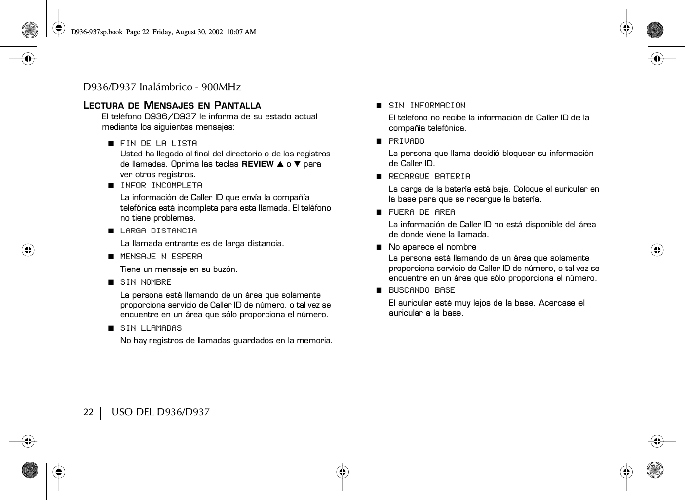 D936/D937 Inalámbrico - 900MHz22        USO DEL D936/D937LECTURA DE MENSAJES EN PANTALLAEl teléfono D936/D937 le informa de su estado actual mediante los siguientes mensajes:■  FIN DE LA LISTAUsted ha llegado al final del directorio o de los registros de llamadas. Oprima las teclas REVIEW ̆ o ̄ para ver otros registros.■  INFOR INCOMPLETALa información de Caller ID que envía la compañía telefónica está incompleta para esta llamada. El teléfono no tiene problemas.■  LARGA DISTANCIALa llamada entrante es de larga distancia.■  MENSAJE N ESPERATiene un mensaje en su buzón.■  SIN NOMBRELa persona está llamando de un área que solamente proporciona servicio de Caller ID de número, o tal vez se encuentre en un área que sólo proporciona el número.■  SIN LLAMADASNo hay registros de llamadas guardados en la memoria.■  SIN INFORMACIONEl teléfono no recibe la información de Caller ID de la compañía telefónica.■  PRIVADOLa persona que llama decidió bloquear su información de Caller ID.■  RECARGUE BATERIALa carga de la batería está baja. Coloque el auricular en la base para que se recargue la batería.■  FUERA DE AREALa información de Caller ID no está disponible del área de donde viene la llamada.■  No aparece el nombreLa persona está llamando de un área que solamente proporciona servicio de Caller ID de número, o tal vez se encuentre en un área que sólo proporciona el número.■  BUSCANDO BASEEl auricular esté muy lejos de la base. Acercase el auricular a la base.D936-937sp.book Page 22 Friday, August 30, 2002 10:07 AM