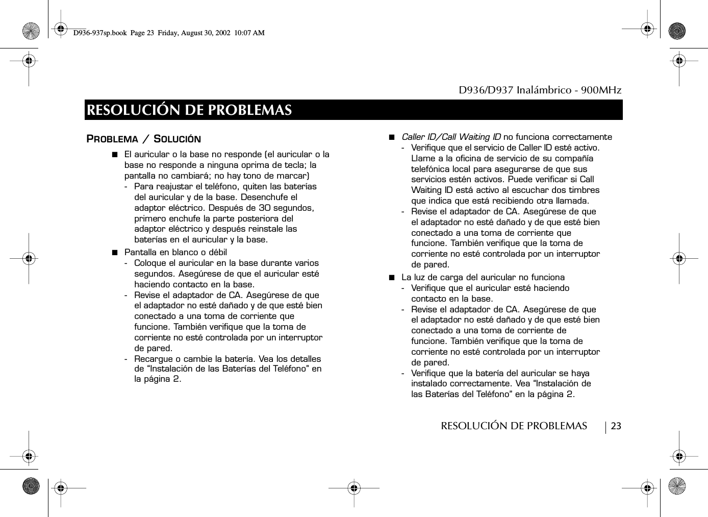 D936/D937 Inalámbrico - 900MHzRESOLUCIÓN DE PROBLEMAS        23RESOLUCIÓN DE PROBLEMASPROBLEMA / SOLUCIÓN■  El auricular o la base no responde (el auricular o la base no responde a ninguna oprima de tecla; la pantalla no cambiará; no hay tono de marcar)- Para reajustar el teléfono, quiten las baterías del auricular y de la base. Desenchufe el adaptor eléctrico. Después de 30 segundos, primero enchufe la parte posteriora del adaptor eléctrico y después reinstale las baterías en el auricular y la base.■  Pantalla en blanco o débil- Coloque el auricular en la base durante varios segundos. Asegúrese de que el auricular esté haciendo contacto en la base.- Revise el adaptador de CA. Asegúrese de que el adaptador no esté dañado y de que esté bien conectado a una toma de corriente que funcione. También verifique que la toma de corriente no esté controlada por un interruptor de pared.- Recargue o cambie la batería. Vea los detalles de “Instalación de las Baterías del Teléfono” en la página 2.■  Caller ID/Call Waiting ID no funciona correctamente- Verifique que el servicio de Caller ID esté activo. Llame a la oficina de servicio de su compañía telefónica local para asegurarse de que sus servicios estén activos. Puede verificar si Call Waiting ID está activo al escuchar dos timbres que indica que está recibiendo otra llamada. - Revise el adaptador de CA. Asegúrese de que el adaptador no esté dañado y de que esté bien conectado a una toma de corriente que funcione. También verifique que la toma de corriente no esté controlada por un interruptor de pared.■  La luz de carga del auricular no funciona- Verifique que el auricular esté haciendo contacto en la base.- Revise el adaptador de CA. Asegúrese de que el adaptador no esté dañado y de que esté bien conectado a una toma de corriente de funcione. También verifique que la toma de corriente no esté controlada por un interruptor de pared.- Verifique que la batería del auricular se haya instalado correctamente. Vea “Instalación de las Baterías del Teléfono” en la página 2.D936-937sp.book Page 23 Friday, August 30, 2002 10:07 AM