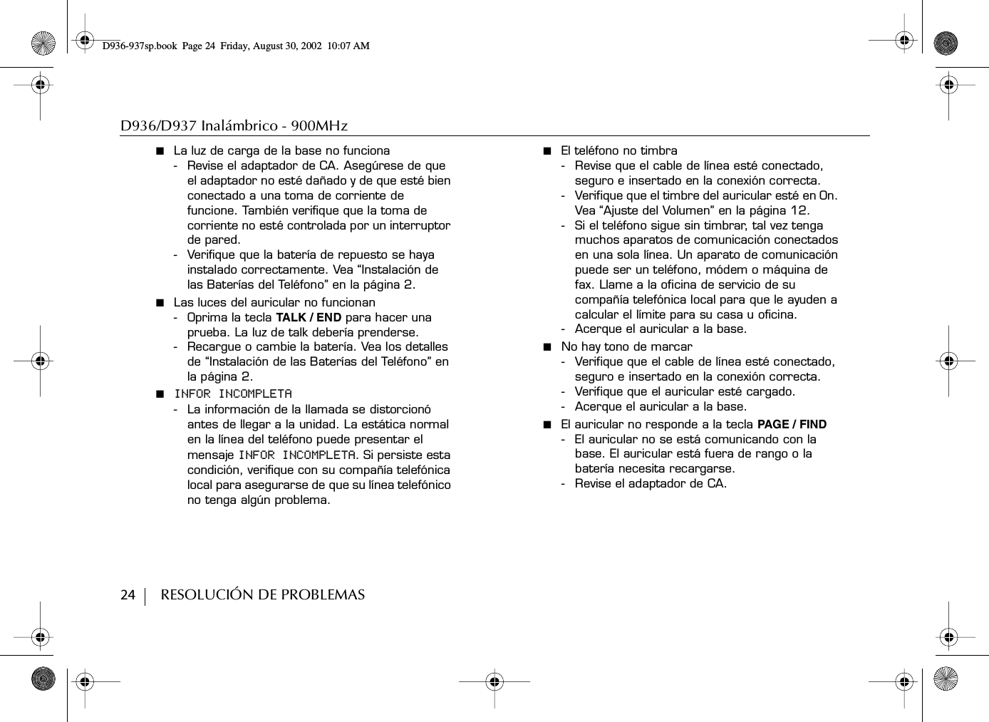 D936/D937 Inalámbrico - 900MHz24        RESOLUCIÓN DE PROBLEMAS■  La luz de carga de la base no funciona- Revise el adaptador de CA. Asegúrese de que el adaptador no esté dañado y de que esté bien conectado a una toma de corriente de funcione. También verifique que la toma de corriente no esté controlada por un interruptor de pared.- Verifique que la batería de repuesto se haya instalado correctamente. Vea “Instalación de las Baterías del Teléfono” en la página 2.■  Las luces del auricular no funcionan- Oprima la tecla TALK / EN D para hacer una prueba. La luz de talk debería prenderse.- Recargue o cambie la batería. Vea los detalles de “Instalación de las Baterías del Teléfono” en la página 2.■  INFOR INCOMPLETA- La información de la llamada se distorcionó antes de llegar a la unidad. La estática normal en la línea del teléfono puede presentar el mensaje INFOR INCOMPLETA. Si persiste esta condición, verifique con su compañía telefónica local para asegurarse de que su línea telefónico no tenga algún problema.■  El teléfono no timbra- Revise que el cable de línea esté conectado, seguro e insertado en la conexión correcta.- Verifique que el timbre del auricular esté en On. Vea “Ajuste del Volumen” en la página 12. -Si el teléfono sigue sin timbrar, tal vez tenga muchos aparatos de comunicación conectados en una sola línea. Un aparato de comunicación puede ser un teléfono, módem o máquina de fax. Llame a la oficina de servicio de su compañía telefónica local para que le ayuden a calcular el límite para su casa u oficina.- Acerque el auricular a la base.■  No hay tono de marcar- Verifique que el cable de línea esté conectado, seguro e insertado en la conexión correcta. - Verifique que el auricular esté cargado.- Acerque el auricular a la base.■  El auricular no responde a la tecla PAGE / FIND- El auricular no se está comunicando con la base. El auricular está fuera de rango o la batería necesita recargarse. - Revise el adaptador de CA.D936-937sp.book Page 24 Friday, August 30, 2002 10:07 AM