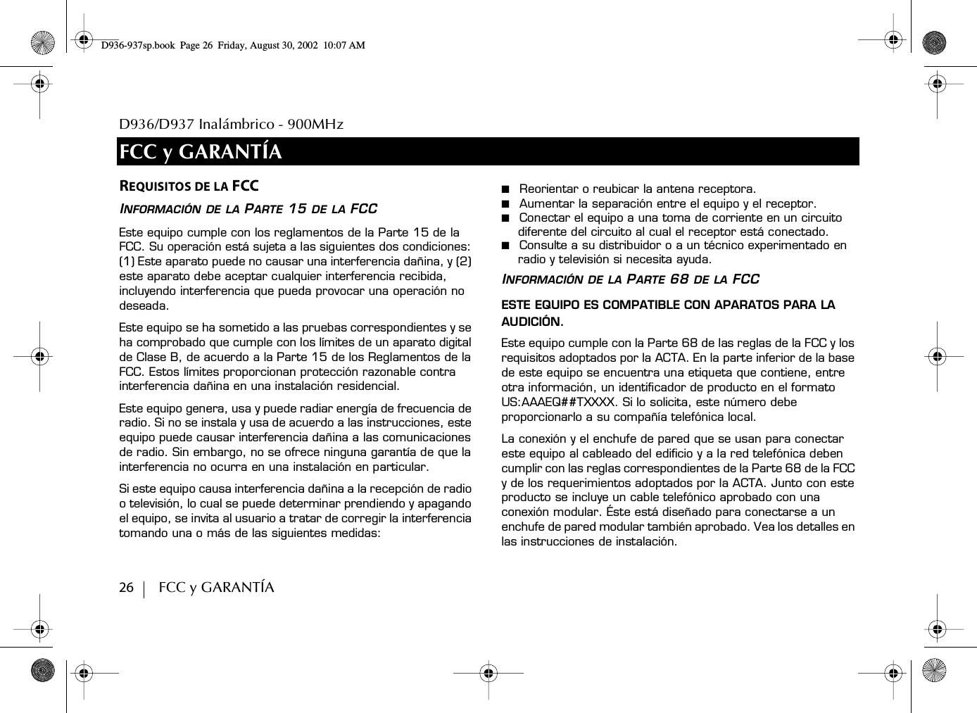 D936/D937 Inalámbrico - 900MHz26        FCC y GARANTÍAFCC y GARANTÍAREQUISITOS DE LA FCCINFORMACIÓN DE LA PARTE 15 DE LA FCCEste equipo cumple con los reglamentos de la Parte 15 de la FCC. Su operación está sujeta a las siguientes dos condiciones: (1) Este aparato puede no causar una interferencia dañina, y (2) este aparato debe aceptar cualquier interferencia recibida, incluyendo interferencia que pueda provocar una operación no deseada.Este equipo se ha sometido a las pruebas correspondientes y se ha comprobado que cumple con los límites de un aparato digital de Clase B, de acuerdo a la Parte 15 de los Reglamentos de la FCC. Estos límites proporcionan protección razonable contra interferencia dañina en una instalación residencial.Este equipo genera, usa y puede radiar energía de frecuencia de radio. Si no se instala y usa de acuerdo a las instrucciones, este equipo puede causar interferencia dañina a las comunicaciones de radio. Sin embargo, no se ofrece ninguna garantía de que la interferencia no ocurra en una instalación en particular.Si este equipo causa interferencia dañina a la recepción de radio o televisión, lo cual se puede determinar prendiendo y apagando el equipo, se invita al usuario a tratar de corregir la interferencia tomando una o más de las siguientes medidas:■  Reorientar o reubicar la antena receptora.■  Aumentar la separación entre el equipo y el receptor.■  Conectar el equipo a una toma de corriente en un circuito diferente del circuito al cual el receptor está conectado.■  Consulte a su distribuidor o a un técnico experimentado en radio y televisión si necesita ayuda.INFORMACIÓN DE LA PARTE 68 DE LA FCCESTE EQUIPO ES COMPATIBLE CON APARATOS PARA LA AUDICIÓN.Este equipo cumple con la Parte 68 de las reglas de la FCC y los requisitos adoptados por la ACTA. En la parte inferior de la base de este equipo se encuentra una etiqueta que contiene, entre otra información, un identificador de producto en el formato US:AAAEQ##TXXXX. Si lo solicita, este número debe proporcionarlo a su compañía telefónica local.La conexión y el enchufe de pared que se usan para conectar este equipo al cableado del edificio y a la red telefónica deben cumplir con las reglas correspondientes de la Parte 68 de la FCC y de los requerimientos adoptados por la ACTA. Junto con este producto se incluye un cable telefónico aprobado con una conexión modular. Éste está diseñado para conectarse a un enchufe de pared modular también aprobado. Vea los detalles en las instrucciones de instalación.D936-937sp.book Page 26 Friday, August 30, 2002 10:07 AM