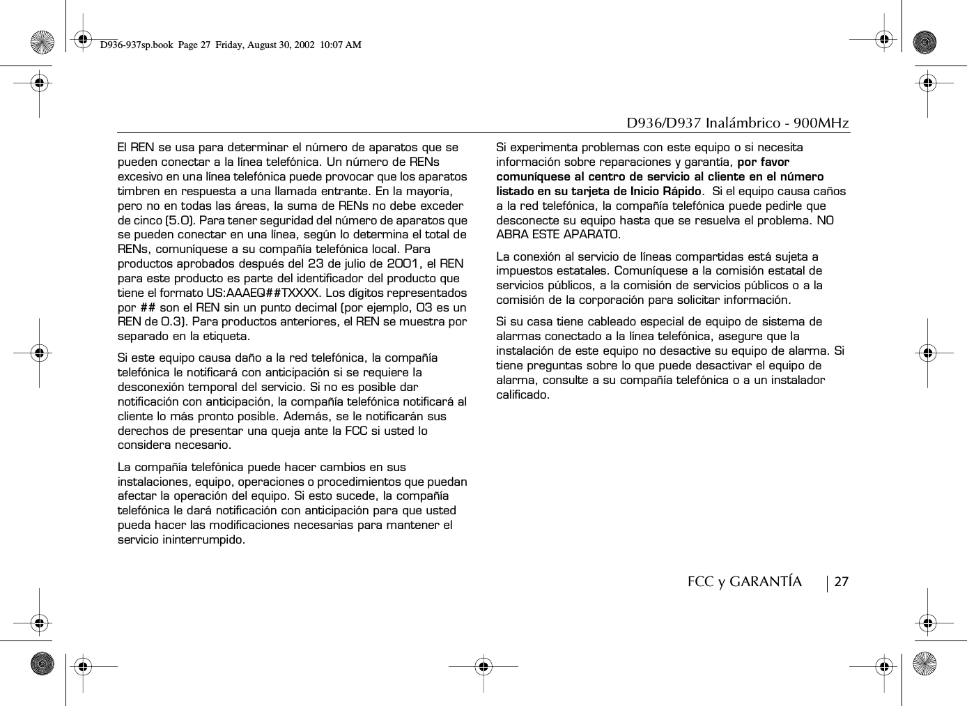 D936/D937 Inalámbrico - 900MHzFCC y GARANTÍA        27El REN se usa para determinar el número de aparatos que se pueden conectar a la línea telefónica. Un número de RENs excesivo en una línea telefónica puede provocar que los aparatos timbren en respuesta a una llamada entrante. En la mayoría, pero no en todas las áreas, la suma de RENs no debe exceder de cinco (5.0). Para tener seguridad del número de aparatos que se pueden conectar en una línea, según lo determina el total de RENs, comuníquese a su compañía telefónica local. Para productos aprobados después del 23 de julio de 2001, el REN para este producto es parte del identificador del producto que tiene el formato US:AAAEQ##TXXXX. Los dígitos representados por ## son el REN sin un punto decimal (por ejemplo, 03 es un REN de 0.3). Para productos anteriores, el REN se muestra por separado en la etiqueta.Si este equipo causa daño a la red telefónica, la compañía telefónica le notificará con anticipación si se requiere la desconexión temporal del servicio. Si no es posible dar notificación con anticipación, la compañía telefónica notificará al cliente lo más pronto posible. Además, se le notificarán sus derechos de presentar una queja ante la FCC si usted lo considera necesario.La compañía telefónica puede hacer cambios en sus instalaciones, equipo, operaciones o procedimientos que puedan afectar la operación del equipo. Si esto sucede, la compañía telefónica le dará notificación con anticipación para que usted pueda hacer las modificaciones necesarias para mantener el servicio ininterrumpido.Si experimenta problemas con este equipo o si necesita información sobre reparaciones y garantía, por favor comuníquese al centro de servicio al cliente en el número listado en su tarjeta de Inicio Rápido.  Si el equipo causa caños a la red telefónica, la compañía telefónica puede pedirle que desconecte su equipo hasta que se resuelva el problema. NO ABRA ESTE APARATO.La conexión al servicio de líneas compartidas está sujeta a impuestos estatales. Comuníquese a la comisión estatal de servicios públicos, a la comisión de servicios públicos o a la comisión de la corporación para solicitar información.Si su casa tiene cableado especial de equipo de sistema de alarmas conectado a la línea telefónica, asegure que la instalación de este equipo no desactive su equipo de alarma. Si tiene preguntas sobre lo que puede desactivar el equipo de alarma, consulte a su compañía telefónica o a un instalador calificado.D936-937sp.book Page 27 Friday, August 30, 2002 10:07 AM