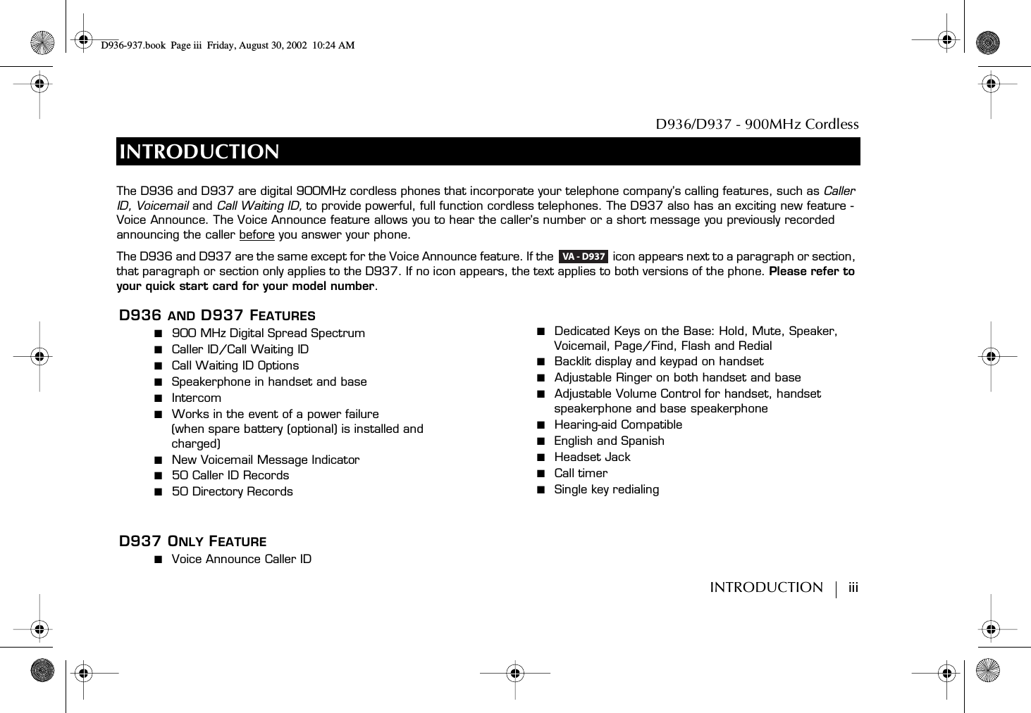 D936/D937 - 900MHz CordlessINTRODUCTION        iiiINTRODUCTIOND936 AND D937 FEATURES■  900 MHz Digital Spread Spectrum■  Caller ID/Call Waiting ID■  Call Waiting ID Options■  Speakerphone in handset and base■  Intercom■  Works in the event of a power failure(when spare battery (optional) is installed and charged)■  New Voicemail Message Indicator■  50 Caller ID Records■  50 Directory RecordsD937 ONLY FEATURE■  Voice Announce Caller ID■  Dedicated Keys on the Base: Hold, Mute, Speaker, Voicemail, Page/Find, Flash and Redial■  Backlit display and keypad on handset■  Adjustable Ringer on both handset and base■  Adjustable Volume Control for handset, handset speakerphone and base speakerphone■  Hearing-aid Compatible■  English and Spanish■  Headset Jack■  Call timer ■  Single key redialingThe D936 and D937 are digital 900MHz cordless phones that incorporate your telephone company’s calling features, such as Caller ID, Voicemail and Call Waiting ID, to provide powerful, full function cordless telephones. The D937 also has an exciting new feature - Voice Announce. The Voice Announce feature allows you to hear the caller’s number or a short message you previously recorded announcing the caller before you answer your phone.The D936 and D937 are the same except for the Voice Announce feature. If the   icon appears next to a paragraph or section, that paragraph or section only applies to the D937. If no icon appears, the text applies to both versions of the phone. Please refer to your quick start card for your model number.VA - D937D936-937.book Page iii Friday, August 30, 2002 10:24 AM