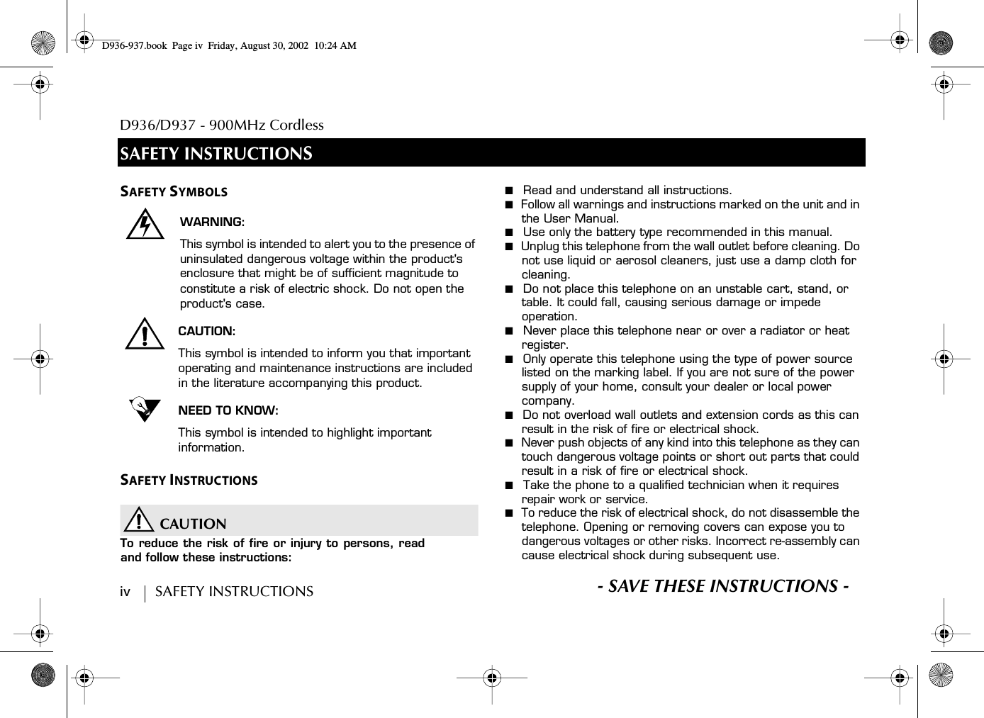 D936/D937 - 900MHz Cordlessiv        SAFETY INSTRUCTIONS S- SAVE THESE INSTRUCTIONS -SAFETY INSTRUCTIONSSAFETY SYMBOLSWARNING:This symbol is intended to alert you to the presence of uninsulated dangerous voltage within the product&apos;s enclosure that might be of sufficient magnitude to constitute a risk of electric shock. Do not open the product&apos;s case.CAUTION:This symbol is intended to inform you that important operating and maintenance instructions are included in the literature accompanying this product.NEED TO KNOW:This symbol is intended to highlight important information.SAFETY INSTRUCTIONSCAUTIONTo reduce the risk of fire or injury to persons, readand follow these instructions:■  Read and understand all instructions.■  Follow all warnings and instructions marked on the unit and in the User Manual.■  Use only the battery type recommended in this manual.■  Unplug this telephone from the wall outlet before cleaning. Do not use liquid or aerosol cleaners, just use a damp cloth for cleaning.■  Do not place this telephone on an unstable cart, stand, or table. It could fall, causing serious damage or impede operation.■  Never place this telephone near or over a radiator or heat register.■  Only operate this telephone using the type of power source listed on the marking label. If you are not sure of the power supply of your home, consult your dealer or local power company.■  Do not overload wall outlets and extension cords as this can result in the risk of fire or electrical shock.■  Never push objects of any kind into this telephone as they can touch dangerous voltage points or short out parts that could result in a risk of fire or electrical shock.■  Take the phone to a qualified technician when it requires repair work or service.■  To reduce the risk of electrical shock, do not disassemble the telephone. Opening or removing covers can expose you to dangerous voltages or other risks. Incorrect re-assembly can cause electrical shock during subsequent use.D936-937.book Page iv Friday, August 30, 2002 10:24 AM