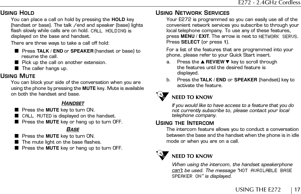 E272 - 2.4GHz CordlessUSING THE E272        17USING HOLDYou can place a call on hold by pressing the HOLD key (handset or base). The talk /end and speaker (base) lights flash slowly while calls are on hold. CALL HOLDING is displayed on the base and handset.There are three ways to take a call off hold:■Press TALK / END or SPEAKER (handset or base) to resume the call.■Pick up the call on another extension.■The caller hangs up.USING MUTEYou can block your side of the conversation when you are using the phone by pressing the MUTE key. Mute is available on both the handset and base.HANDSET■Press the MUTE key to turn ON.■CALL MUTED is displayed on the handset.■Press the MUTE key or hang up to turn OFF.BASE■Press the MUTE key to turn ON.■The mute light on the base flashes.■Press the MUTE key or hang up to turn OFF.USING NETWORK SERVICESYour E272 is programmed so you can easily use all of the convenient network services you subscribe to through your local telephone company. To use any of these features, press MENU / EXIT. The arrow is next to NETWORK SERVS. Press SELECT (or press 1).For a list of the features that are programmed into your phone, please refer to your Quick Start insert.a. Press the  REVIEW  key to scroll through the features until the desired feature is displayed.b. Press the TALK / END or SPEAKER (handset) key to activate the feature.NEED TO KNOWIf you would like to have access to a feature that you do not currently subscribe to, please contact your local telephone company.USING THE INTERCOMThe intercom feature allows you to conduct a conversation between the base and the handset when the phone is in idle mode or when you are on a call.NEED TO KNOWWhen using the intercom, the handset speakerphone can’t be used. The message “NOT AVAILABLE BASE SPEAKER ON” is displayed.